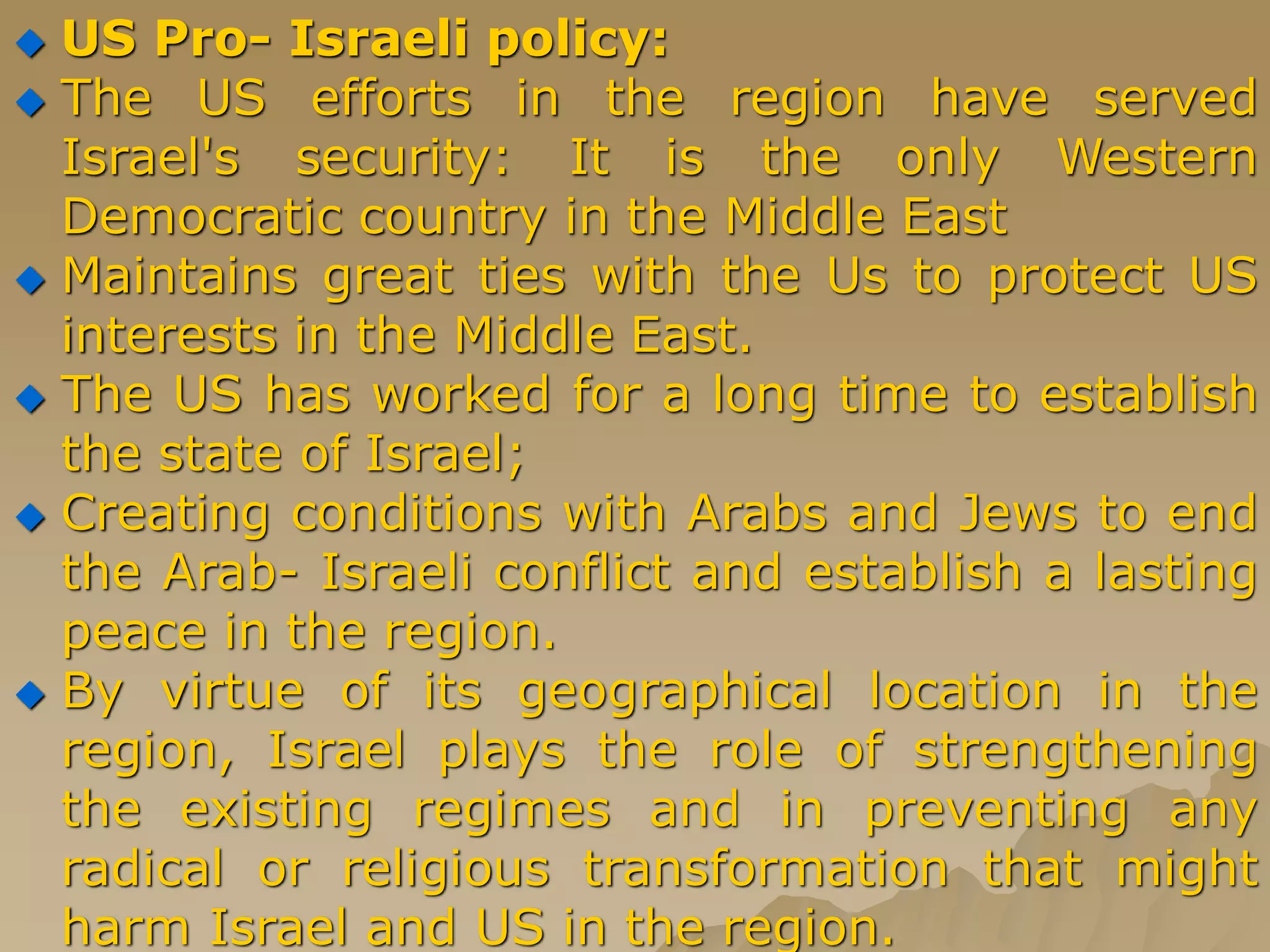  US Pro- Israeli policy:
 The US efforts in the region have served
Israel's security: It is the only Western
Democratic country in the Middle East
 Maintains great ties with the Us to protect US
interests in the Middle East.
 The US has worked for a long time to establish
the state of Israel;
 Creating conditions with Arabs and Jews to end
the Arab- Israeli conflict and establish a lasting
peace in the region.
 By virtue of its geographical location in the
region, Israel plays the role of strengthening
the existing regimes and in preventing any
radical or religious transformation that might
harm Israel and US in the region.
 