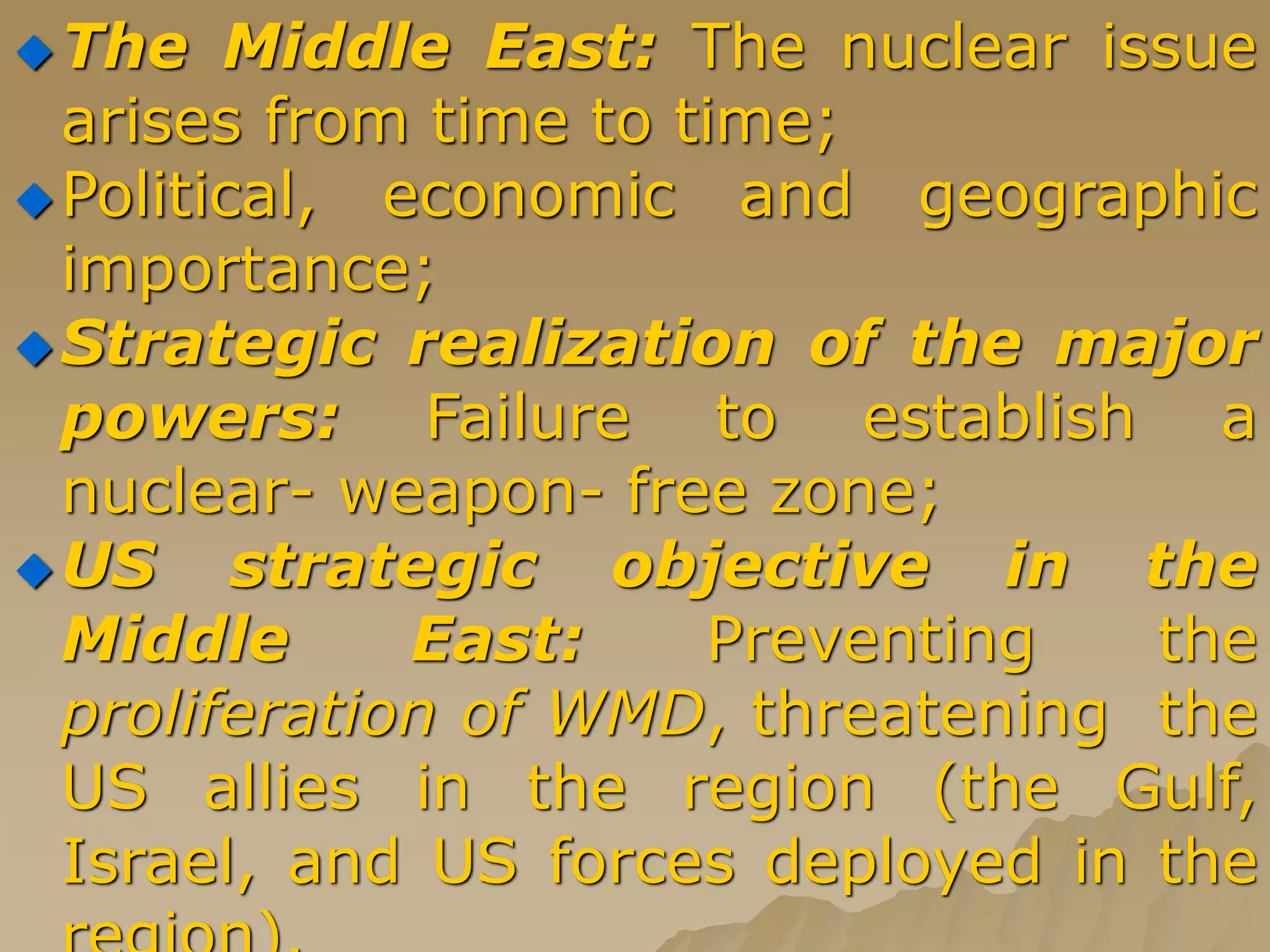 The Middle East: The nuclear issue
arises from time to time;
Political, economic and geographic
importance;
Strategic realization of the major
powers: Failure to establish a
nuclear- weapon- free zone;
US strategic objective in the
Middle East: Preventing the
proliferation of WMD, threatening the
US allies in the region (the Gulf,
Israel, and US forces deployed in the
 