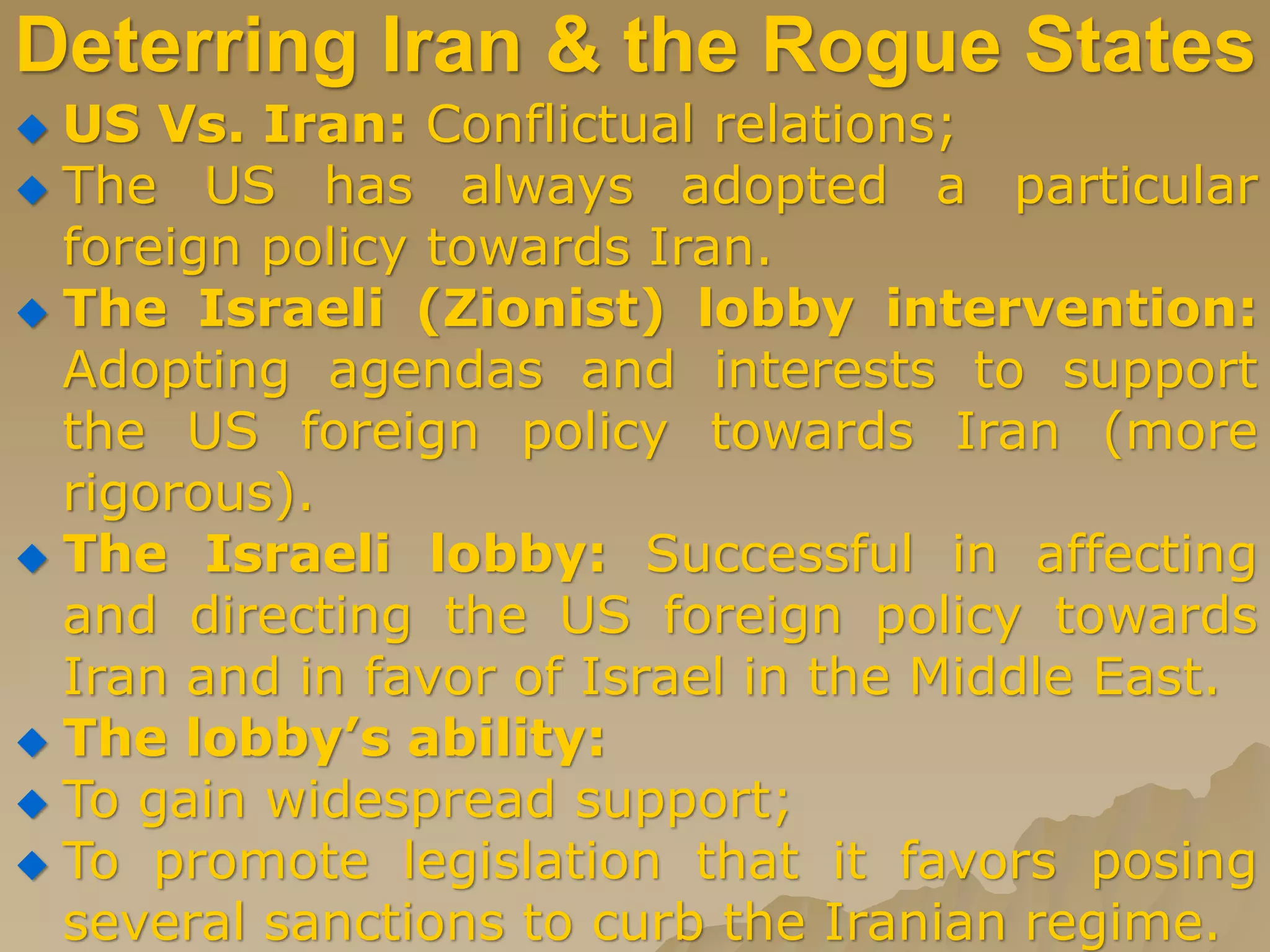 Deterring Iran & the Rogue States
 US Vs. Iran: Conflictual relations;
 The US has always adopted a particular
foreign policy towards Iran.
 The Israeli (Zionist) lobby intervention:
Adopting agendas and interests to support
the US foreign policy towards Iran (more
rigorous).
 The Israeli lobby: Successful in affecting
and directing the US foreign policy towards
Iran and in favor of Israel in the Middle East.
 The lobby’s ability:
 To gain widespread support;
 To promote legislation that it favors posing
several sanctions to curb the Iranian regime.
 