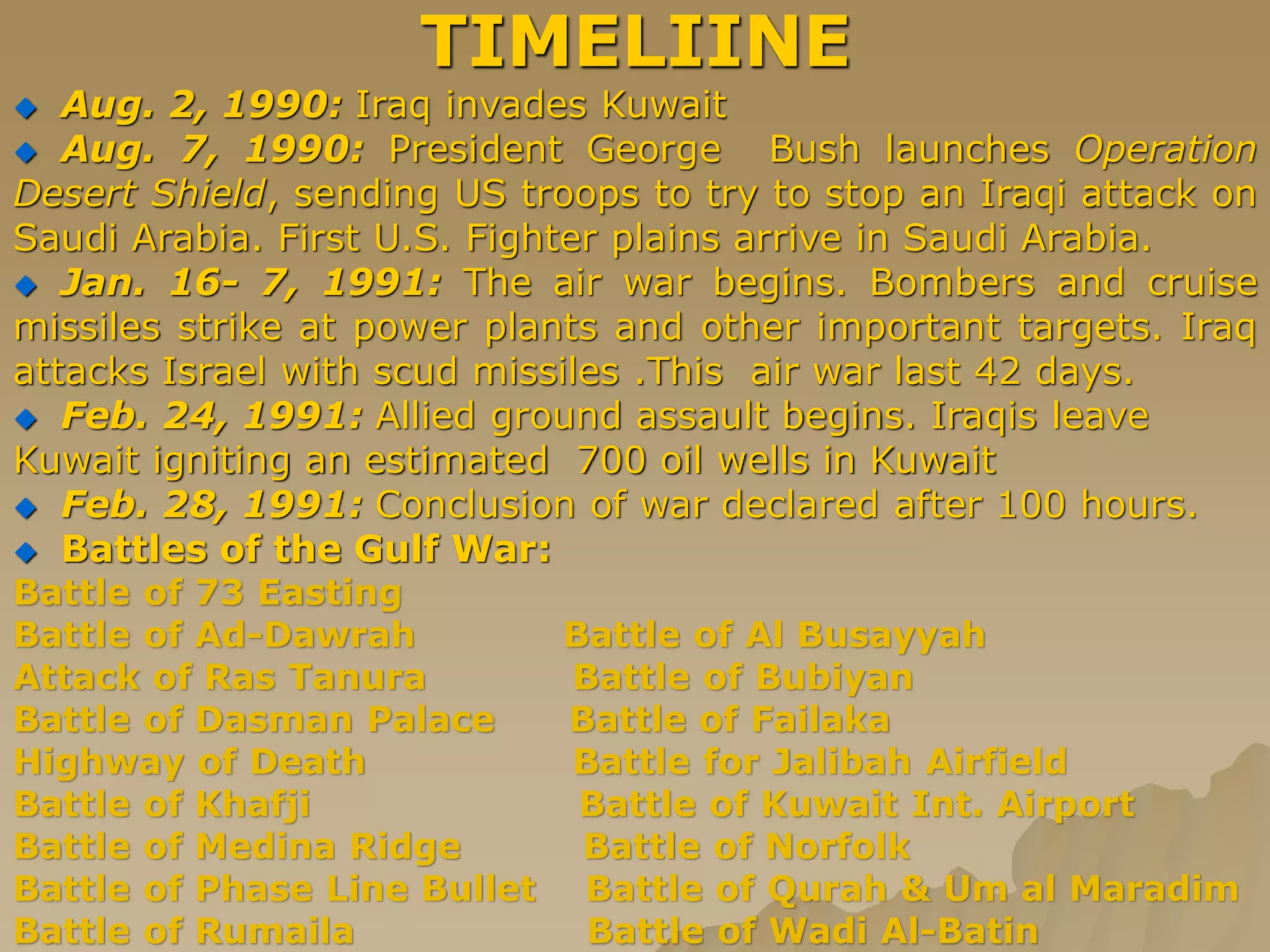 TIMELIINE
 Aug. 2, 1990: Iraq invades Kuwait
 Aug. 7, 1990: President George Bush launches Operation
Desert Shield, sending US troops to try to stop an Iraqi attack on
Saudi Arabia. First U.S. Fighter plains arrive in Saudi Arabia.
 Jan. 16- 7, 1991: The air war begins. Bombers and cruise
missiles strike at power plants and other important targets. Iraq
attacks Israel with scud missiles .This air war last 42 days.
 Feb. 24, 1991: Allied ground assault begins. Iraqis leave
Kuwait igniting an estimated 700 oil wells in Kuwait
 Feb. 28, 1991: Conclusion of war declared after 100 hours.
 Battles of the Gulf War:
Battle of 73 Easting
Battle of Ad-Dawrah Battle of Al Busayyah
Attack of Ras Tanura Battle of Bubiyan
Battle of Dasman Palace Battle of Failaka
Highway of Death Battle for Jalibah Airfield
Battle of Khafji Battle of Kuwait Int. Airport
Battle of Medina Ridge Battle of Norfolk
Battle of Phase Line Bullet Battle of Qurah & Um al Maradim
Battle of Rumaila Battle of Wadi Al-Batin
 