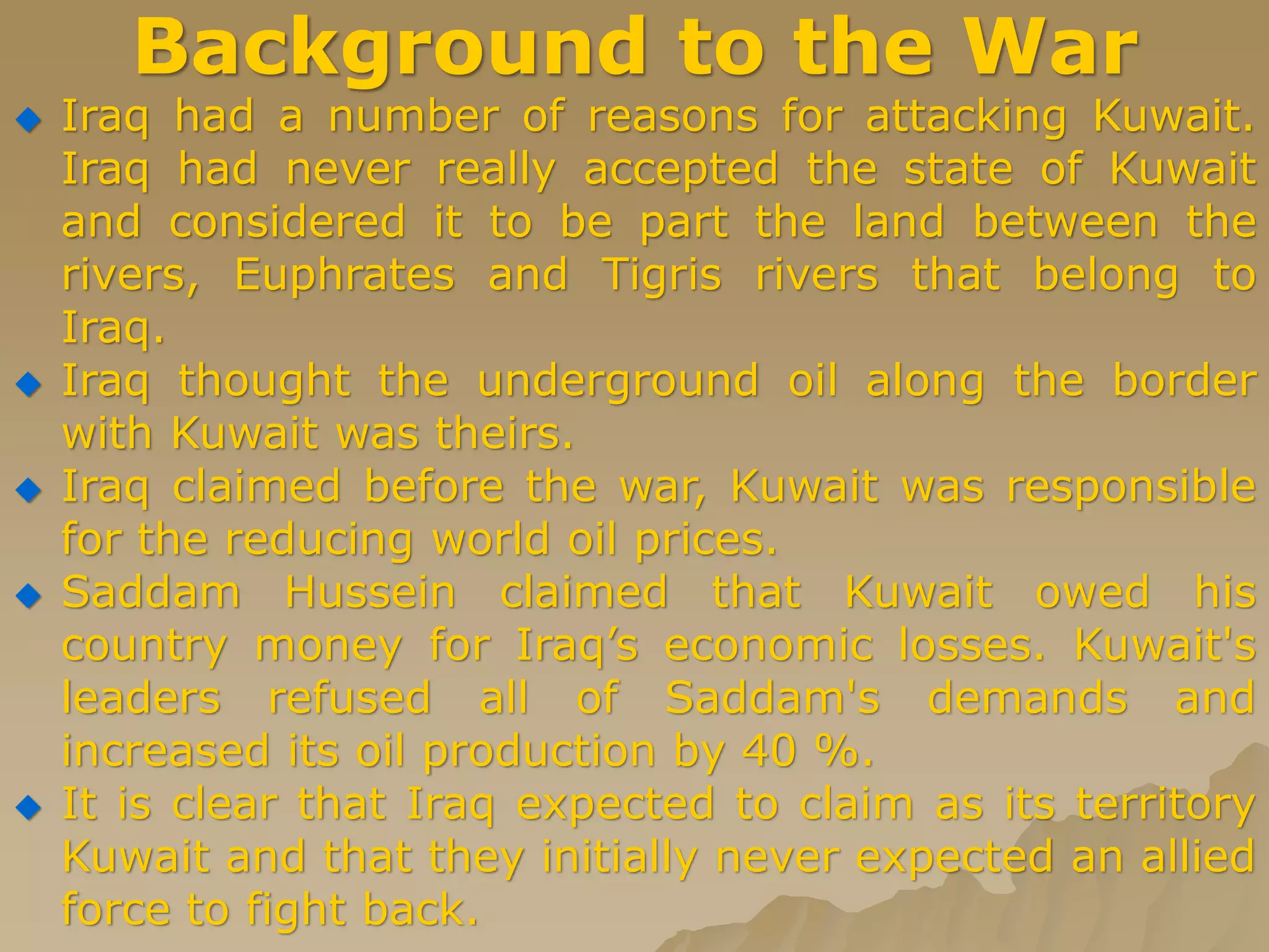 Background to the War
 Iraq had a number of reasons for attacking Kuwait.
Iraq had never really accepted the state of Kuwait
and considered it to be part the land between the
rivers, Euphrates and Tigris rivers that belong to
Iraq.
 Iraq thought the underground oil along the border
with Kuwait was theirs.
 Iraq claimed before the war, Kuwait was responsible
for the reducing world oil prices.
 Saddam Hussein claimed that Kuwait owed his
country money for Iraq’s economic losses. Kuwait's
leaders refused all of Saddam's demands and
increased its oil production by 40 %.
 It is clear that Iraq expected to claim as its territory
Kuwait and that they initially never expected an allied
force to fight back.
 