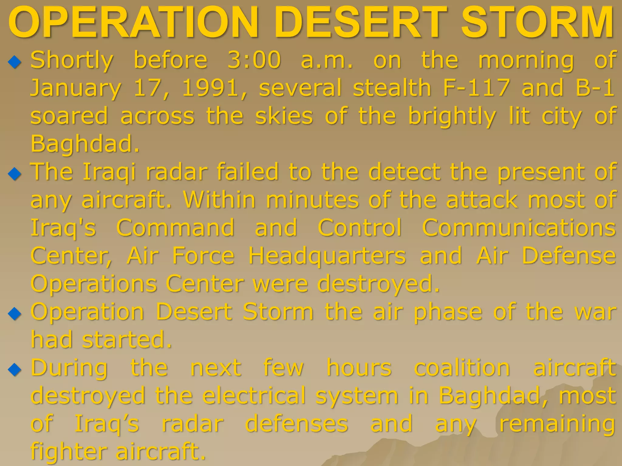 OPERATION DESERT STORM
 Shortly before 3:00 a.m. on the morning of
January 17, 1991, several stealth F-117 and B-1
soared across the skies of the brightly lit city of
Baghdad.
 The Iraqi radar failed to the detect the present of
any aircraft. Within minutes of the attack most of
Iraq's Command and Control Communications
Center, Air Force Headquarters and Air Defense
Operations Center were destroyed.
 Operation Desert Storm the air phase of the war
had started.
 During the next few hours coalition aircraft
destroyed the electrical system in Baghdad, most
of Iraq’s radar defenses and any remaining
fighter aircraft.
 