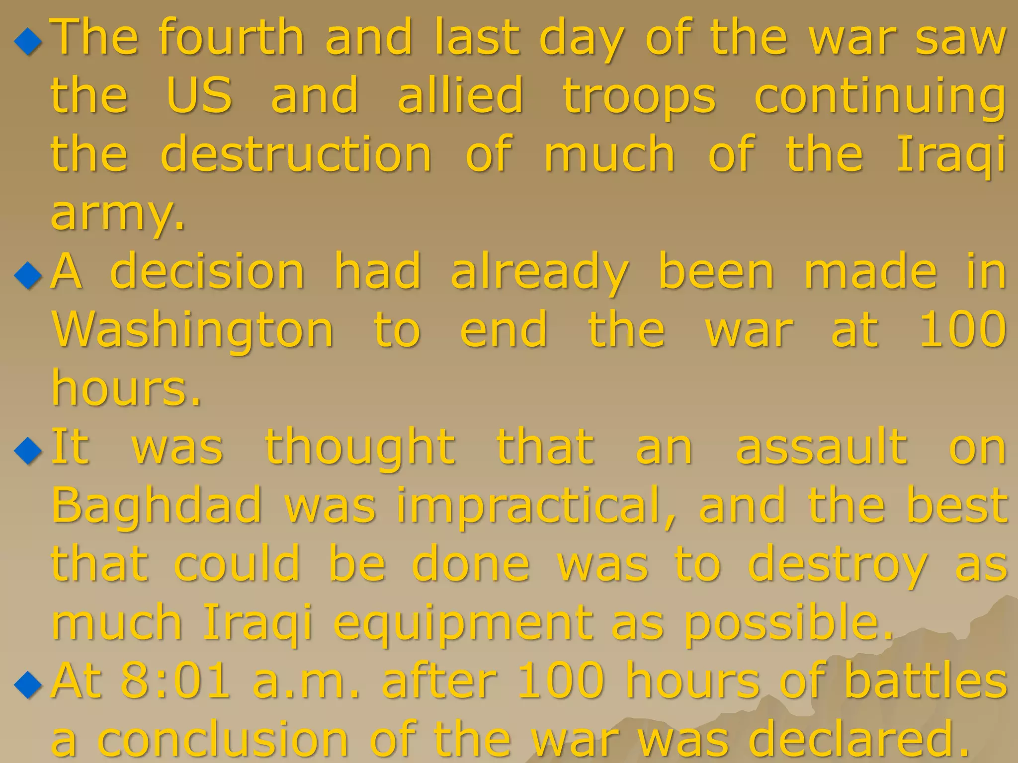 The fourth and last day of the war saw
the US and allied troops continuing
the destruction of much of the Iraqi
army.
A decision had already been made in
Washington to end the war at 100
hours.
It was thought that an assault on
Baghdad was impractical, and the best
that could be done was to destroy as
much Iraqi equipment as possible.
At 8:01 a.m. after 100 hours of battles
a conclusion of the war was declared.
 