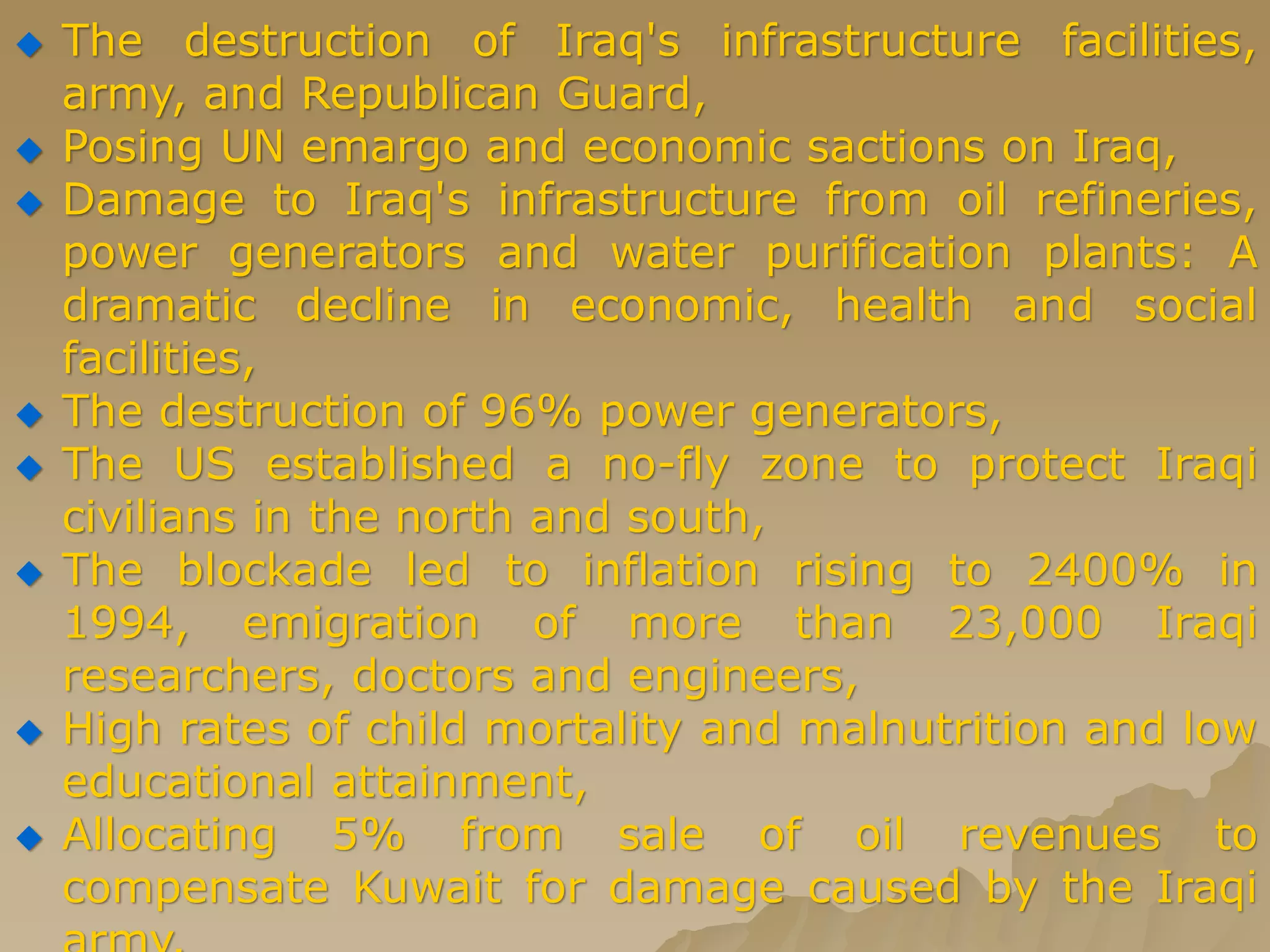  The destruction of Iraq's infrastructure facilities,
army, and Republican Guard,
 Posing UN emargo and economic sactions on Iraq,
 Damage to Iraq's infrastructure from oil refineries,
power generators and water purification plants: A
dramatic decline in economic, health and social
facilities,
 The destruction of 96% power generators,
 The US established a no-fly zone to protect Iraqi
civilians in the north and south,
 The blockade led to inflation rising to 2400% in
1994, emigration of more than 23,000 Iraqi
researchers, doctors and engineers,
 High rates of child mortality and malnutrition and low
educational attainment,
 Allocating 5% from sale of oil revenues to
compensate Kuwait for damage caused by the Iraqi
 