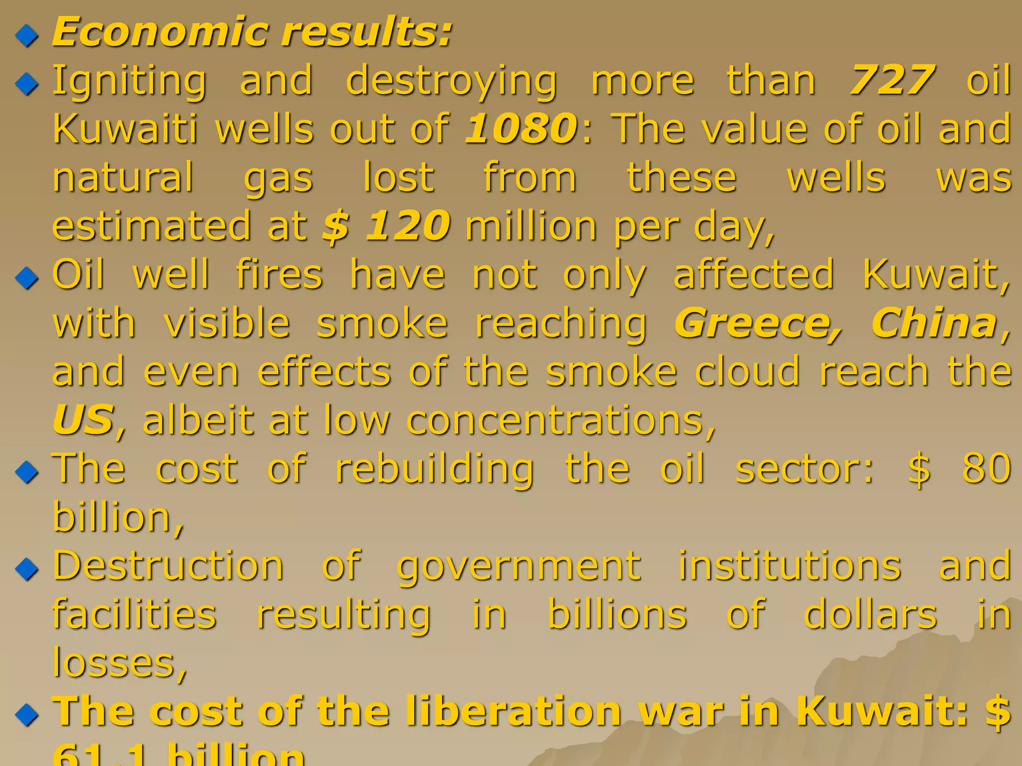  Economic results:
 Igniting and destroying more than 727 oil
Kuwaiti wells out of 1080: The value of oil and
natural gas lost from these wells was
estimated at $ 120 million per day,
 Oil well fires have not only affected Kuwait,
with visible smoke reaching Greece, China,
and even effects of the smoke cloud reach the
US, albeit at low concentrations,
 The cost of rebuilding the oil sector: $ 80
billion,
 Destruction of government institutions and
facilities resulting in billions of dollars in
losses,
 The cost of the liberation war in Kuwait: $
 
