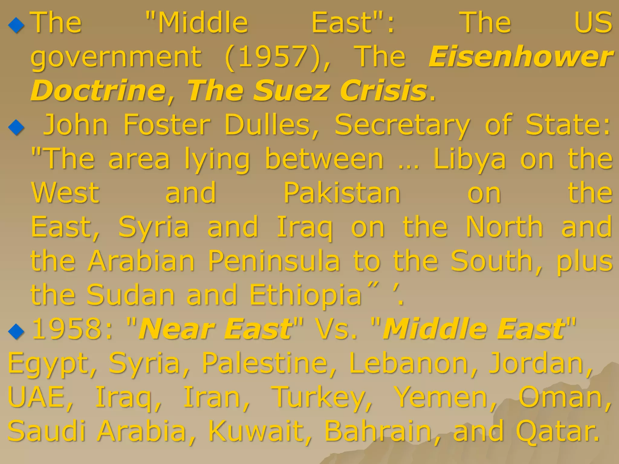  The "Middle East": The US
government (1957), The Eisenhower
Doctrine, The Suez Crisis.
 John Foster Dulles, Secretary of State:
"The area lying between … Libya on the
West and Pakistan on the
East, Syria and Iraq on the North and
the Arabian Peninsula to the South, plus
the Sudan and Ethiopia˝ ’.
 1958: "Near East" Vs. "Middle East"
Egypt, Syria, Palestine, Lebanon, Jordan,
UAE, Iraq, Iran, Turkey, Yemen, Oman,
Saudi Arabia, Kuwait, Bahrain, and Qatar.
 