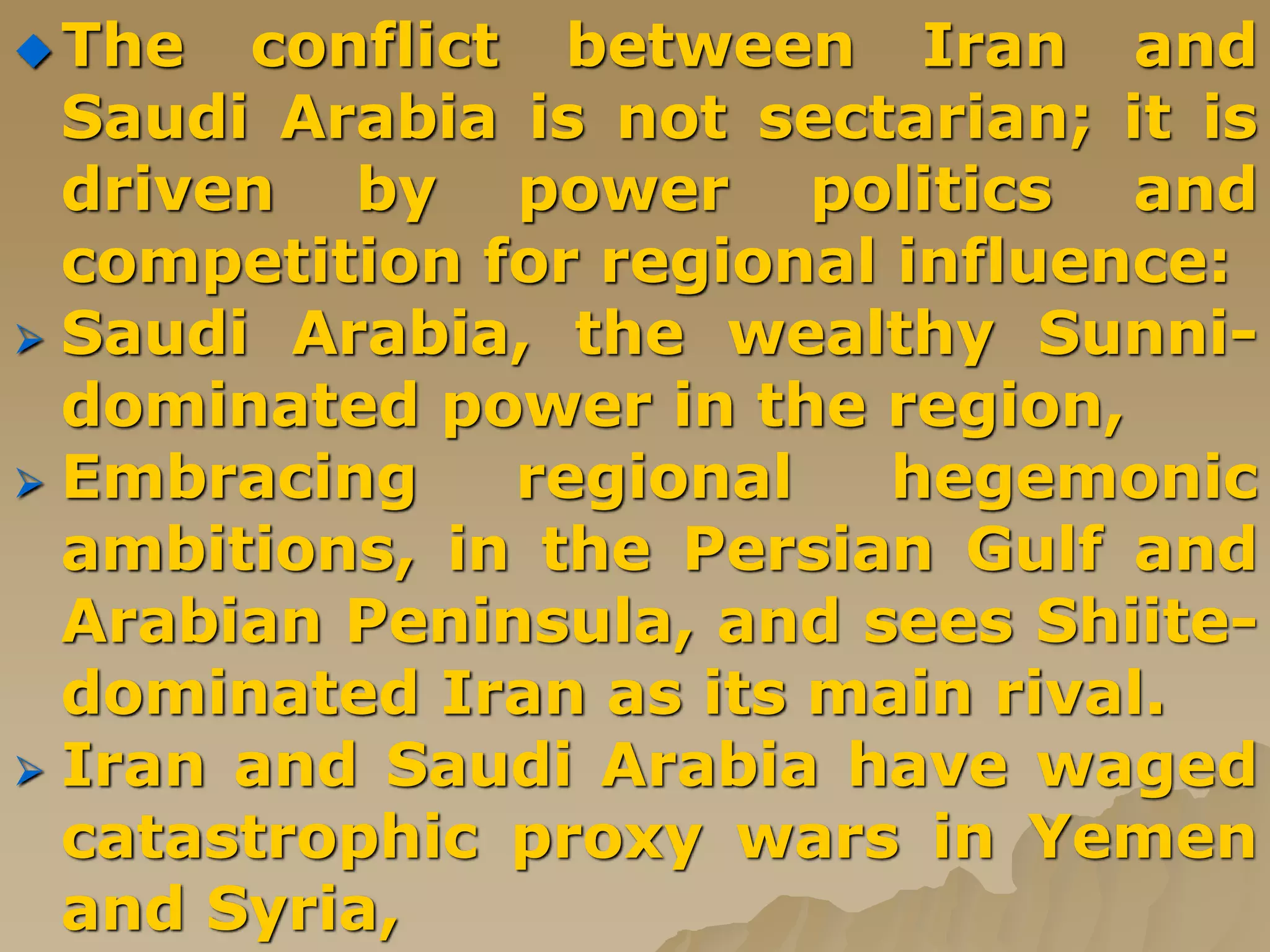  The conflict between Iran and
Saudi Arabia is not sectarian; it is
driven by power politics and
competition for regional influence:
 Saudi Arabia, the wealthy Sunni-
dominated power in the region,
 Embracing regional hegemonic
ambitions, in the Persian Gulf and
Arabian Peninsula, and sees Shiite-
dominated Iran as its main rival.
 Iran and Saudi Arabia have waged
catastrophic proxy wars in Yemen
and Syria,
 