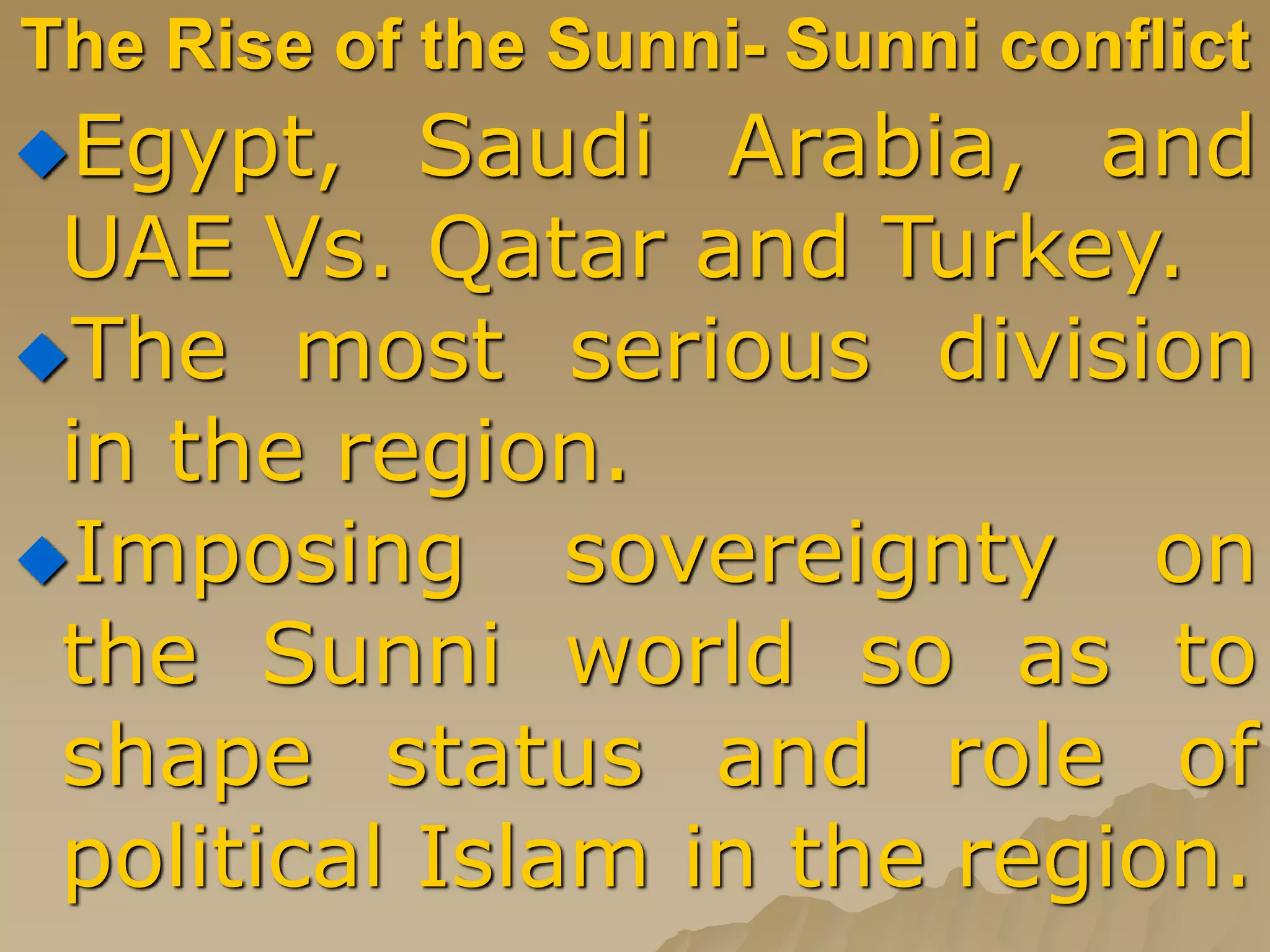 The Rise of the Sunni- Sunni conflict
Egypt, Saudi Arabia, and
UAE Vs. Qatar and Turkey.
The most serious division
in the region.
Imposing sovereignty on
the Sunni world so as to
shape status and role of
political Islam in the region.
 