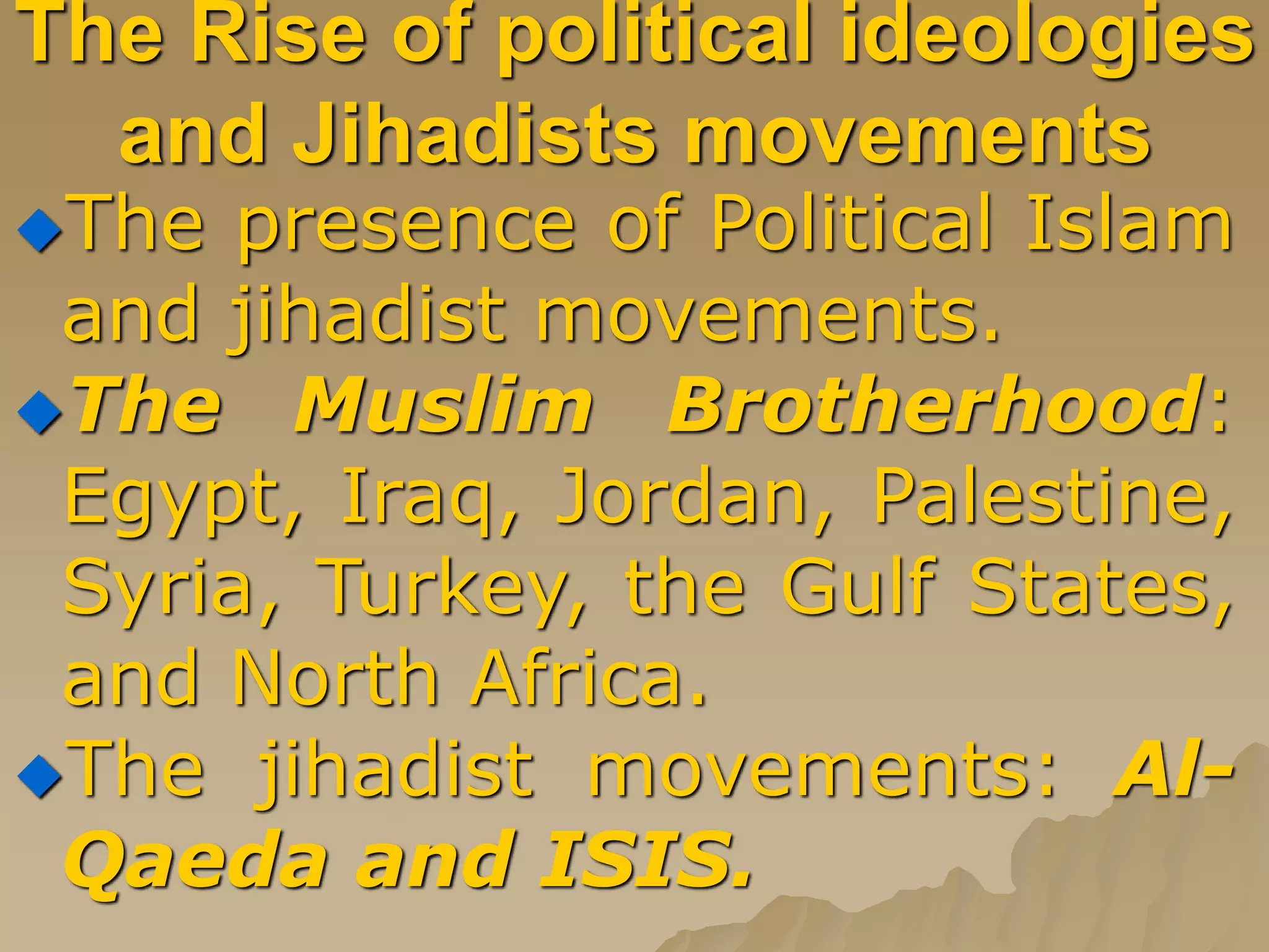 The Rise of political ideologies
and Jihadists movements
The presence of Political Islam
and jihadist movements.
The Muslim Brotherhood:
Egypt, Iraq, Jordan, Palestine,
Syria, Turkey, the Gulf States,
and North Africa.
The jihadist movements: Al-
Qaeda and ISIS.
 
