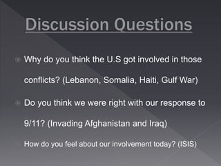  Why do you think the U.S got involved in those 
conflicts? (Lebanon, Somalia, Haiti, Gulf War) 
 Do you think we were right with our response to 
9/11? (Invading Afghanistan and Iraq) 
 How do you feel about our involvement today? (ISIS) 
 