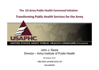 The US Army Public Health Command Initiative: 
Transforming Public Health Services for the Army
John J. Resta
Director – Army Institute of Public Health
UNCLASSIFIED
29 October 2010
http://phc.amedd.army.mil
 