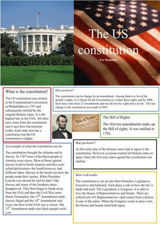 The US
constitution
For Dummies

What is the constitution?
The US constitution was written
at the Constitutional Convention
in Philadelphia in 1787 and
subsequently ratified by the
original thirteen states. It is the
highest law in the USA. All other
laws come from the constitution
and it says how Government
works. Each state also has a
constitution but the US
constitution is higher.

Did you know?
The constitution can be change by an amendment. Among them is a list of the
people’s rights. It is illegal for the Government to violate those rights and by 2006
there have only been 27 amendments and not all involve rights but a lot do. The last
change to the constitution was made in1992.

The Bill of Rights
The first ten amendments make up
the Bill of rights. It was ratified in
1791.
Did you know?

An example of what the constitution can do:
The constitution brought the ultimate end to
slavery. In 1787 most of the black people in
America were slaves. Most of those against
slavery lived in North America and they were
called abolitionists- the South however, had
different ideas. Slavery in the South was how the
people made their money. When President
Lincoln was elected he said he didn’t like
slavery and many of the Southern states
disapproved. They then began to break away
from the USA and then the Civil War came
about. Fortunately, the 13th Amendment made
slavery illegal and the 14th Amendment said
every one born in the USA was a citizen. The
15th Amendment made sure black people could
vote.

At first only nine of the thirteen states had to agree to the
constitution. However everyone wanted all thirteen states to
agree. Once the first nine states agreed the constitution was
ratified.

How it all works
The constitution is set up into three branches- Legislative,
Executive and Judiciary. Each plays a role in how the law is
made and used. The Legislature is Congress- it is split in
two, the House of Representatives and Senate. There are
collectively 435 Representatives- each comes from a district
in one of the states. When the Congress wants to pass a law,
the House and Senate must both agree.

 