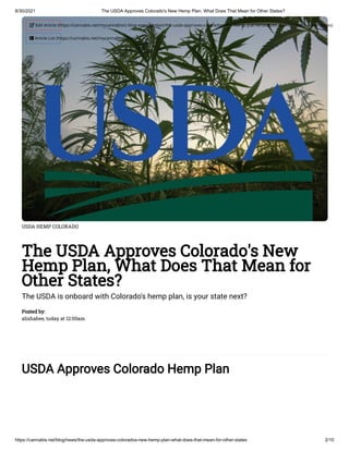 8/30/2021 The USDA Approves Colorado's New Hemp Plan, What Does That Mean for Other States?
https://cannabis.net/blog/news/the-usda-approves-colorados-new-hemp-plan-what-does-that-mean-for-other-states 2/10
USDA HEMP COLORADO
The USDA Approves Colorado's New
Hemp Plan, What Does That Mean for
Other States?
The USDA is onboard with Colorado's hemp plan, is your state next?
Posted by:

alishabee, today at 12:00am
USDA Approves Colorado Hemp Plan
 Edit Article (https://cannabis.net/mycannabis/c-blog-entry/update/the-usda-approves-colorados-new-hemp-plan-what-does-that-mean-for-other-states)
 Article List (https://cannabis.net/mycannabis/c-blog)
 