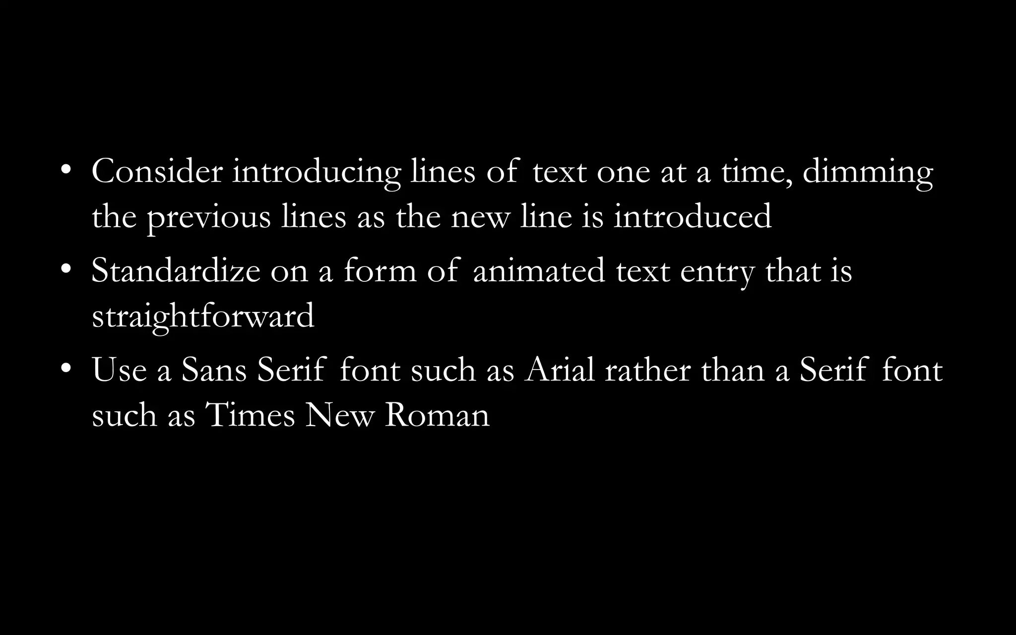 • Consider introducing lines of text one at a time, dimming
the previous lines as the new line is introduced
• Standardize on a form of animated text entry that is
straightforward
• Use a Sans Serif font such as Arial rather than a Serif font
such as Times New Roman
 