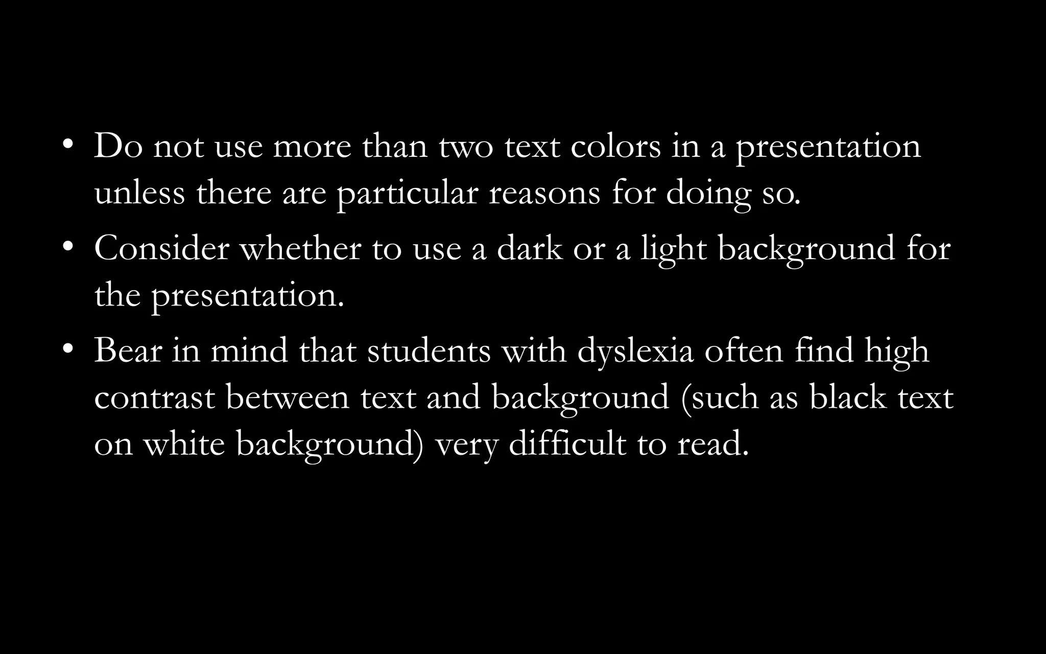 • Do not use more than two text colors in a presentation
unless there are particular reasons for doing so.
• Consider whether to use a dark or a light background for
the presentation.
• Bear in mind that students with dyslexia often find high
contrast between text and background (such as black text
on white background) very difficult to read.
 