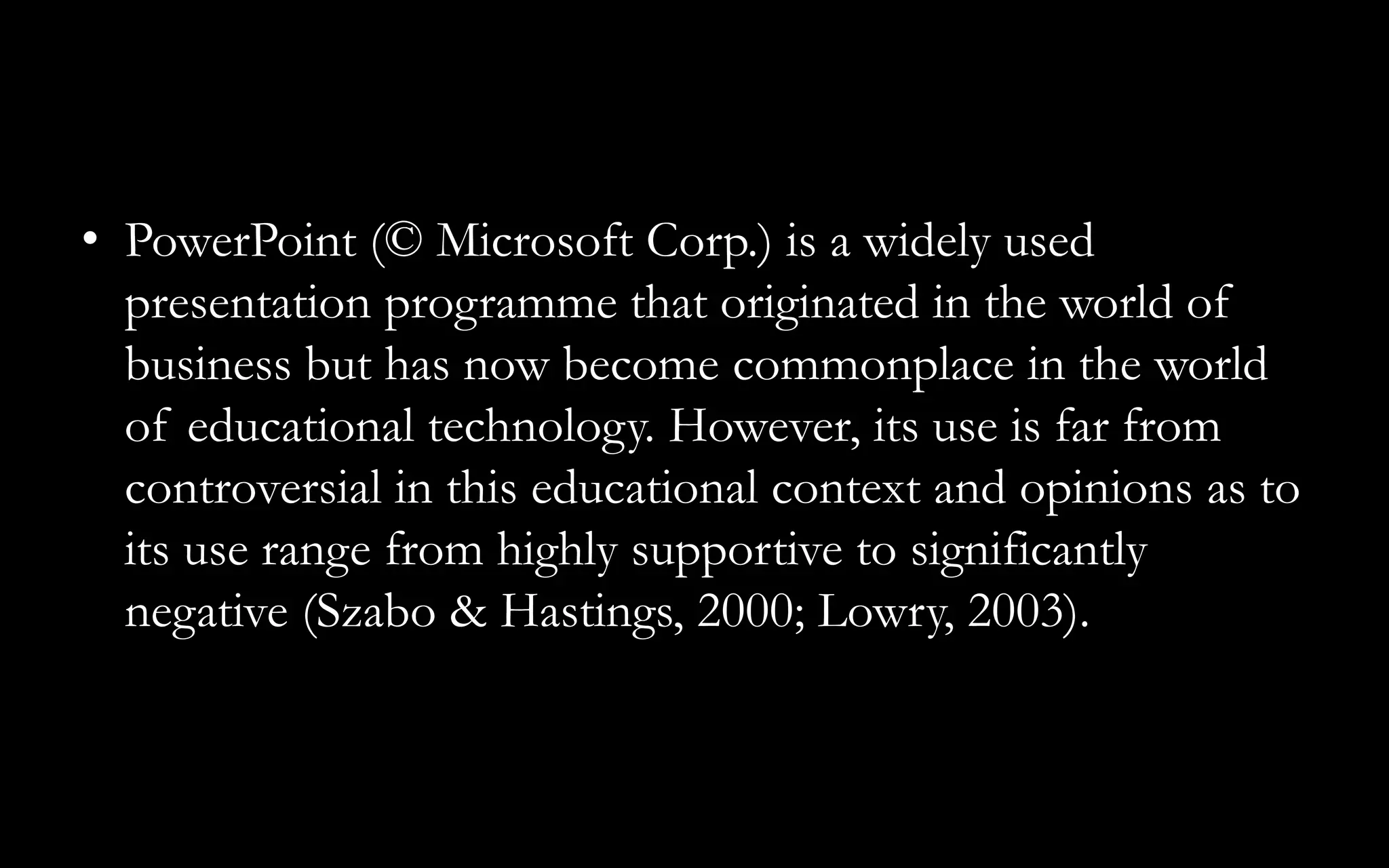 • PowerPoint (© Microsoft Corp.) is a widely used
presentation programme that originated in the world of
business but has now become commonplace in the world
of educational technology. However, its use is far from
controversial in this educational context and opinions as to
its use range from highly supportive to significantly
negative (Szabo & Hastings, 2000; Lowry, 2003).
 