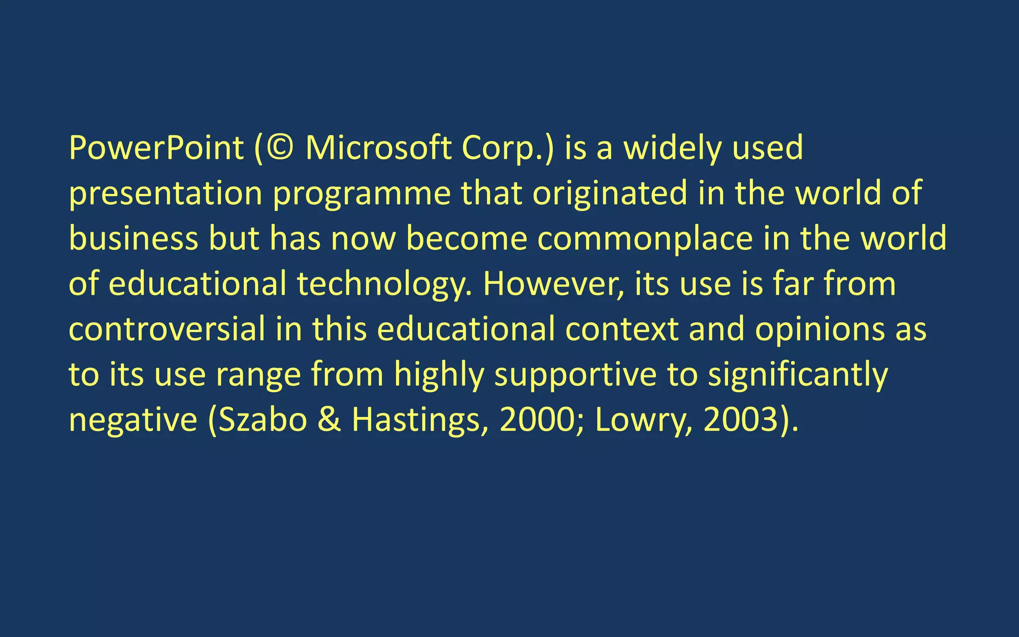PowerPoint (© Microsoft Corp.) is a widely used
presentation programme that originated in the world of
business but has now become commonplace in the world
of educational technology. However, its use is far from
controversial in this educational context and opinions as
to its use range from highly supportive to significantly
negative (Szabo & Hastings, 2000; Lowry, 2003).
 