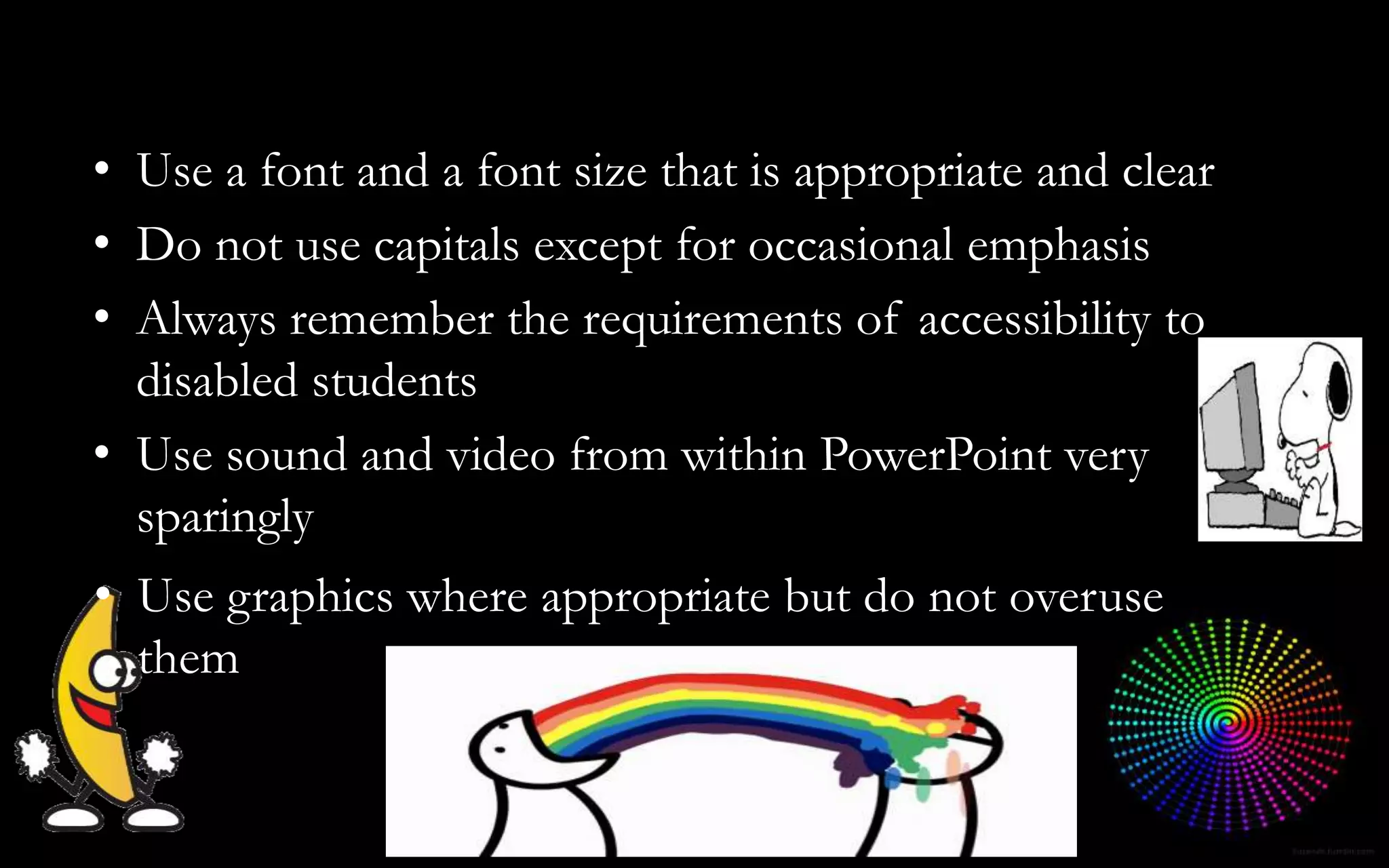 • Use graphics where appropriate but do not overuse
them
• Use a font and a font size that is appropriate and clear
• Do not use capitals except for occasional emphasis
• Always remember the requirements of accessibility to
disabled students
• Use sound and video from within PowerPoint very
sparingly
 