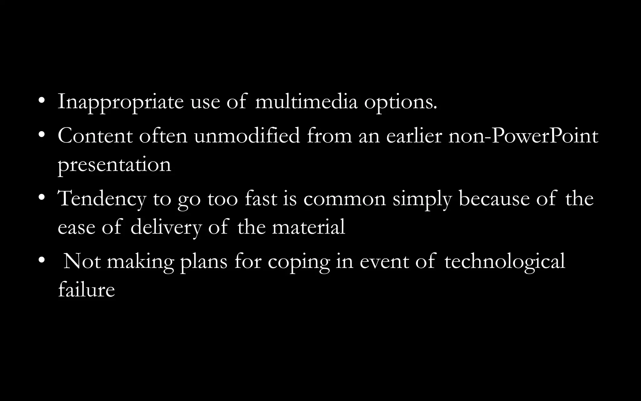 • Inappropriate use of multimedia options.
• Content often unmodified from an earlier non-PowerPoint
presentation
• Tendency to go too fast is common simply because of the
ease of delivery of the material
• Not making plans for coping in event of technological
failure
 