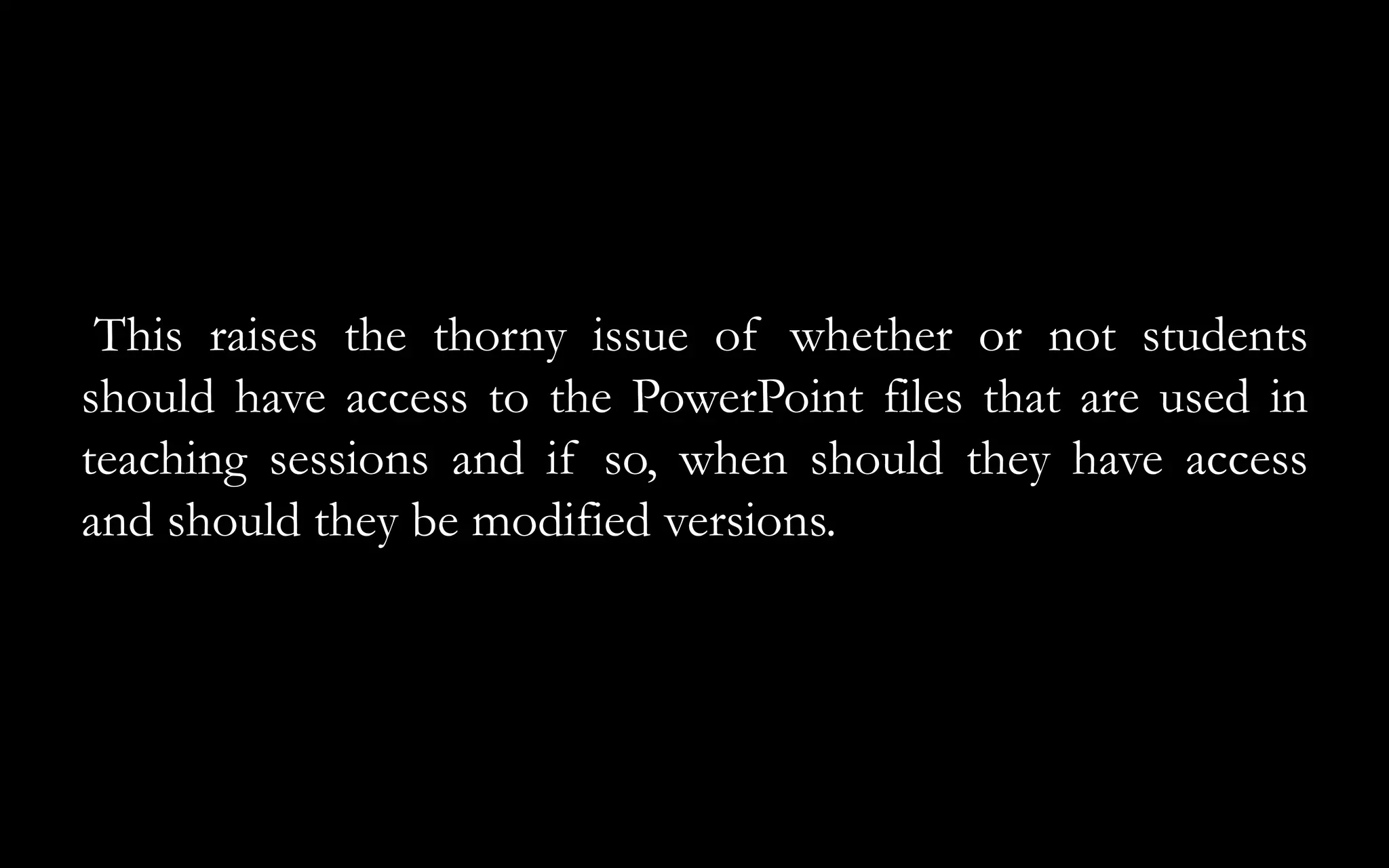 This raises the thorny issue of whether or not students
should have access to the PowerPoint files that are used in
teaching sessions and if so, when should they have access
and should they be modified versions.
 