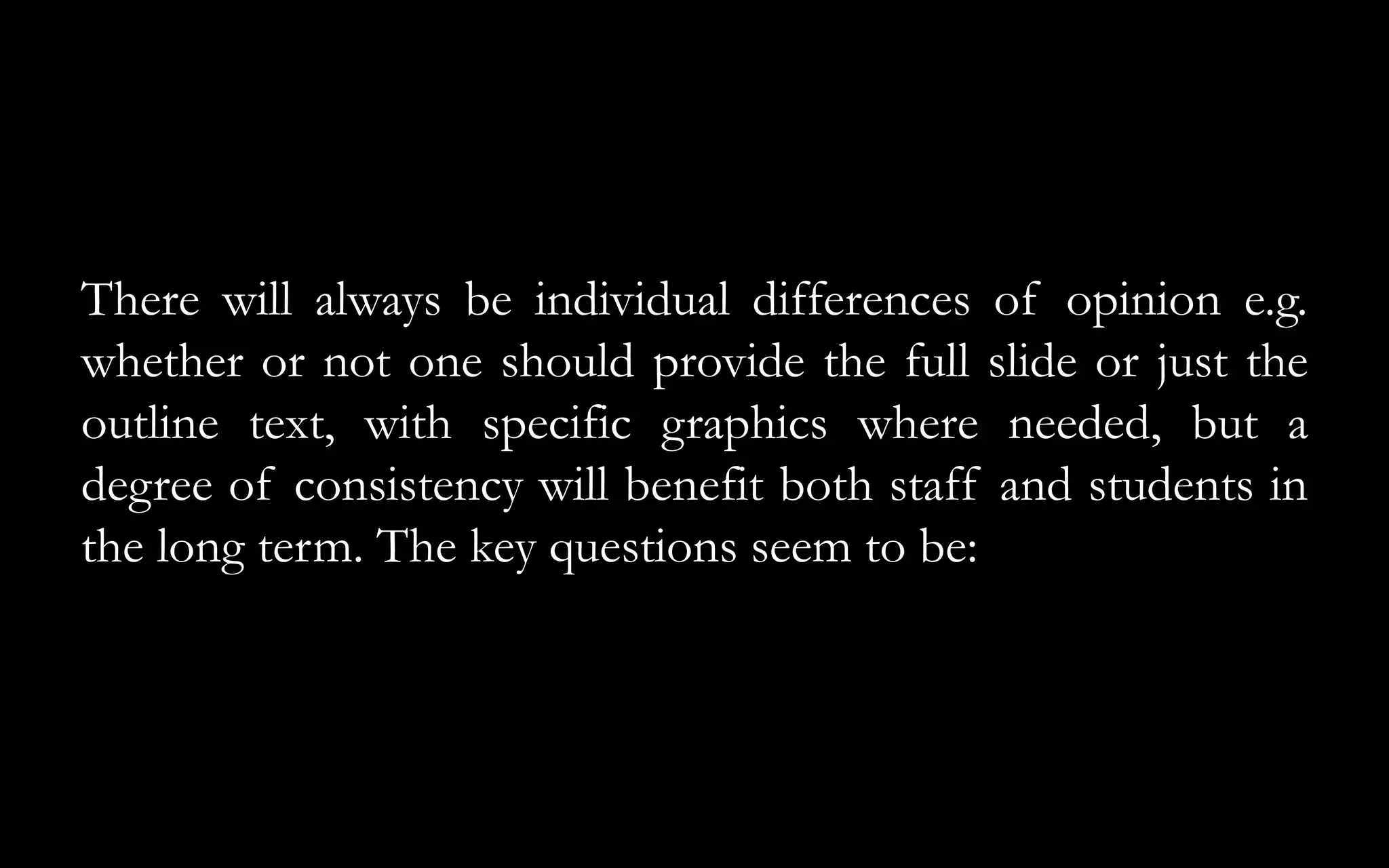 There will always be individual differences of opinion e.g.
whether or not one should provide the full slide or just the
outline text, with specific graphics where needed, but a
degree of consistency will benefit both staff and students in
the long term. The key questions seem to be:
 
