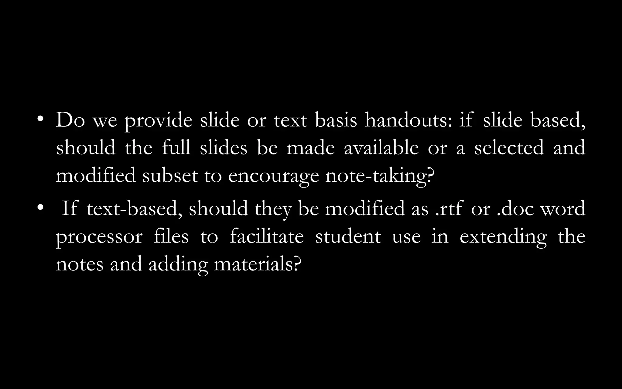 • Do we provide slide or text basis handouts: if slide based,
should the full slides be made available or a selected and
modified subset to encourage note-taking?
• If text-based, should they be modified as .rtf or .doc word
processor files to facilitate student use in extending the
notes and adding materials?
 