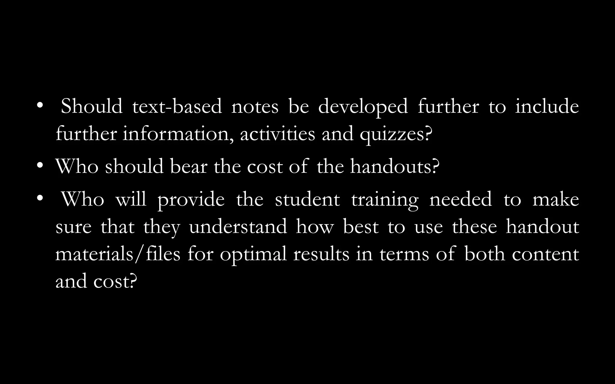 • Should text-based notes be developed further to include
further information, activities and quizzes?
• Who should bear the cost of the handouts?
• Who will provide the student training needed to make
sure that they understand how best to use these handout
materials/files for optimal results in terms of both content
and cost?
 