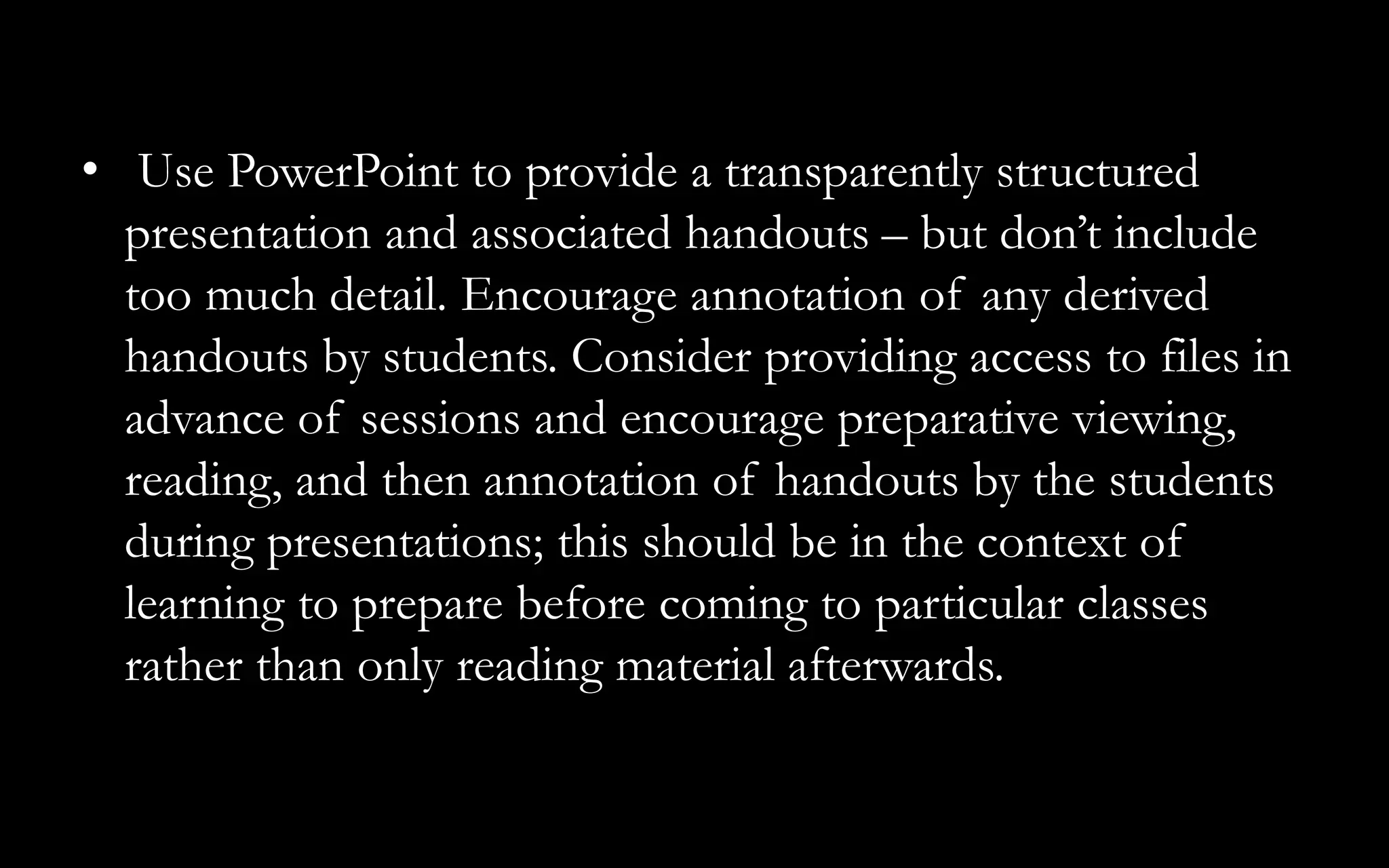 • Use PowerPoint to provide a transparently structured
presentation and associated handouts – but don’t include
too much detail. Encourage annotation of any derived
handouts by students. Consider providing access to files in
advance of sessions and encourage preparative viewing,
reading, and then annotation of handouts by the students
during presentations; this should be in the context of
learning to prepare before coming to particular classes
rather than only reading material afterwards.
 