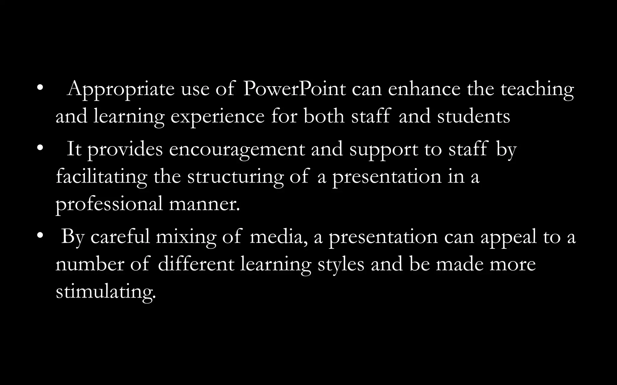 • Appropriate use of PowerPoint can enhance the teaching
and learning experience for both staff and students
• It provides encouragement and support to staff by
facilitating the structuring of a presentation in a
professional manner.
• By careful mixing of media, a presentation can appeal to a
number of different learning styles and be made more
stimulating.
 