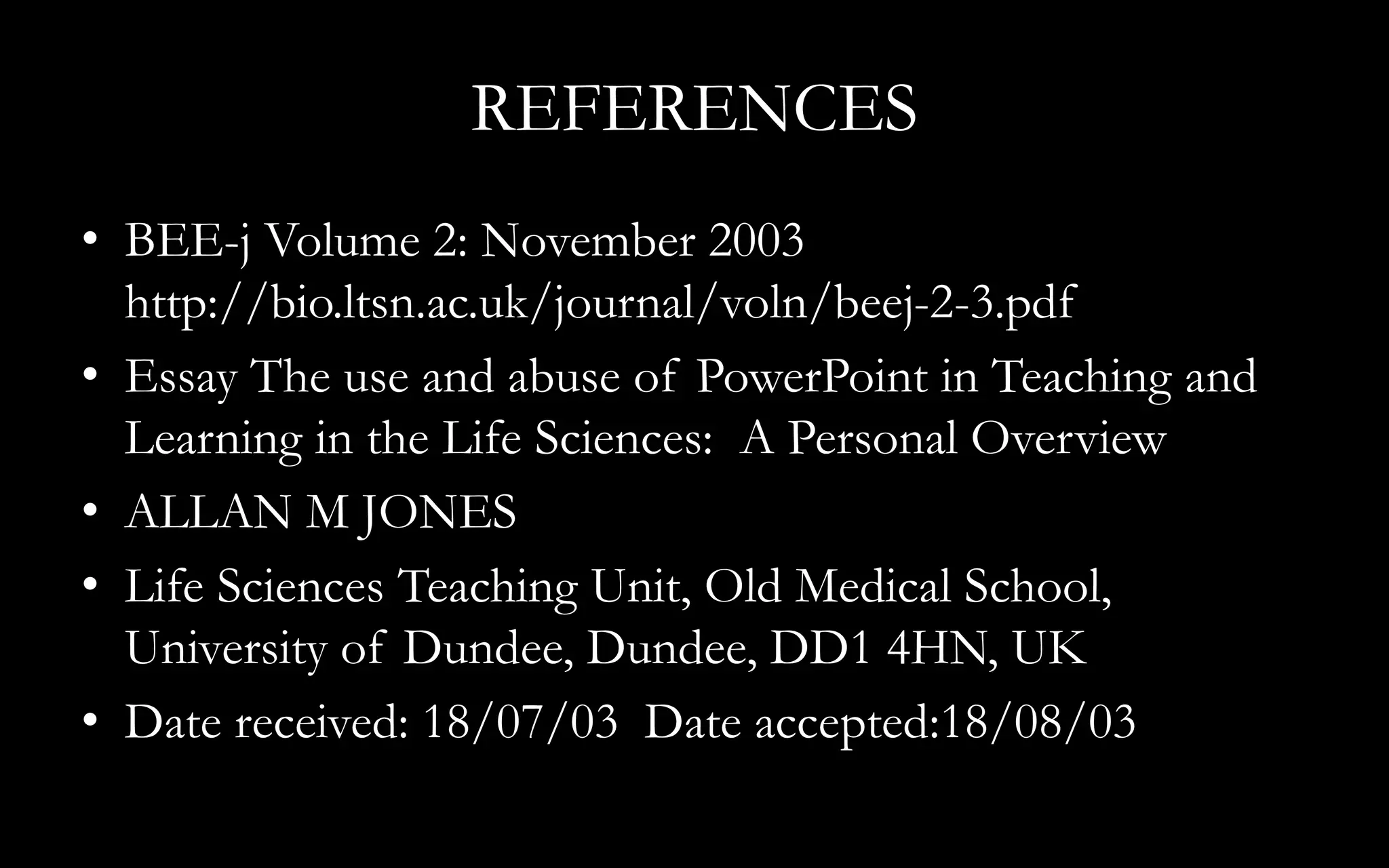 REFERENCES
• BEE-j Volume 2: November 2003
http://bio.ltsn.ac.uk/journal/voln/beej-2-3.pdf
• Essay The use and abuse of PowerPoint in Teaching and
Learning in the Life Sciences: A Personal Overview
• ALLAN M JONES
• Life Sciences Teaching Unit, Old Medical School,
University of Dundee, Dundee, DD1 4HN, UK
• Date received: 18/07/03 Date accepted:18/08/03
 