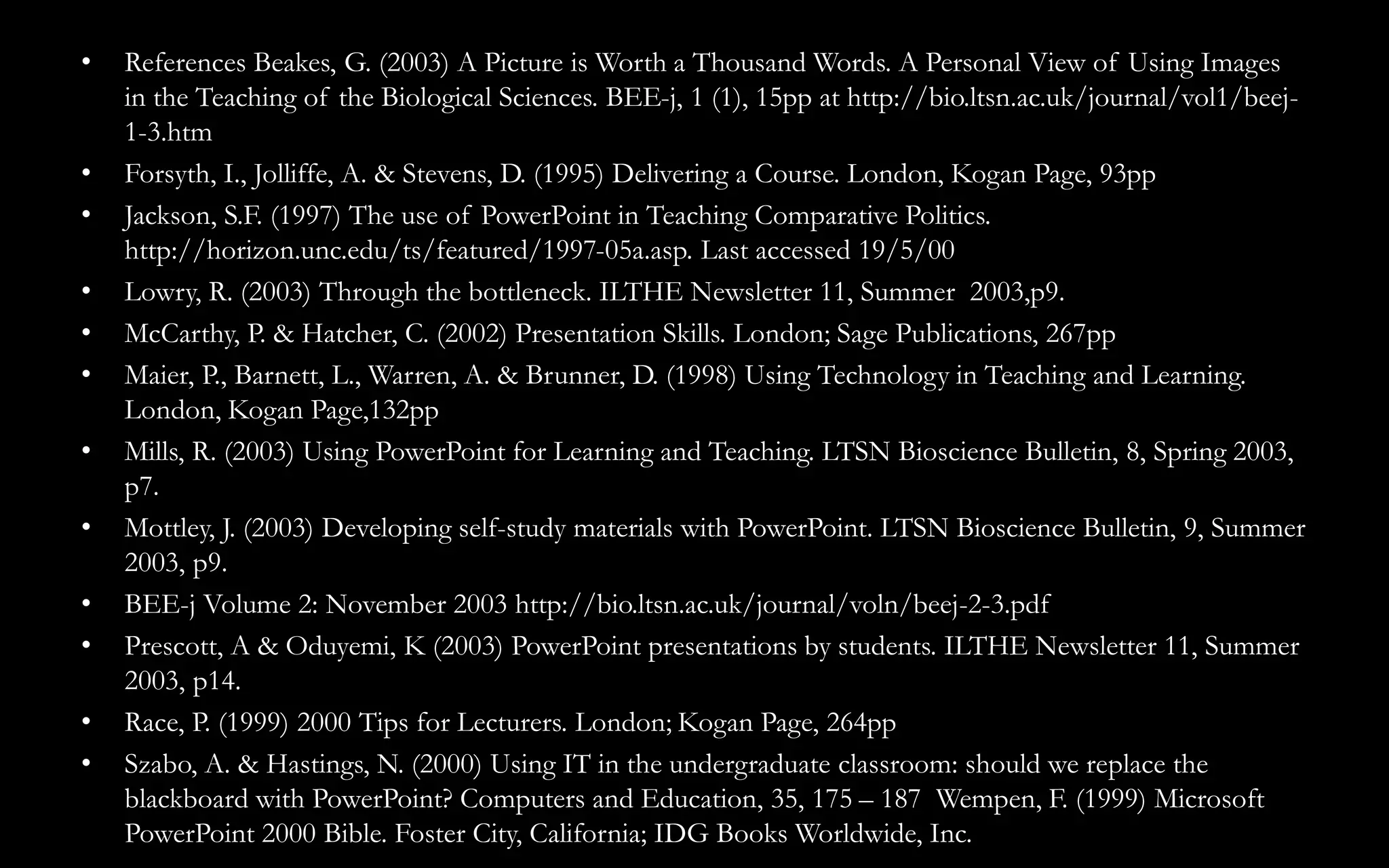 • References Beakes, G. (2003) A Picture is Worth a Thousand Words. A Personal View of Using Images
in the Teaching of the Biological Sciences. BEE-j, 1 (1), 15pp at http://bio.ltsn.ac.uk/journal/vol1/beej-
1-3.htm
• Forsyth, I., Jolliffe, A. & Stevens, D. (1995) Delivering a Course. London, Kogan Page, 93pp
• Jackson, S.F. (1997) The use of PowerPoint in Teaching Comparative Politics.
http://horizon.unc.edu/ts/featured/1997-05a.asp. Last accessed 19/5/00
• Lowry, R. (2003) Through the bottleneck. ILTHE Newsletter 11, Summer 2003,p9.
• McCarthy, P. & Hatcher, C. (2002) Presentation Skills. London; Sage Publications, 267pp
• Maier, P., Barnett, L., Warren, A. & Brunner, D. (1998) Using Technology in Teaching and Learning.
London, Kogan Page,132pp
• Mills, R. (2003) Using PowerPoint for Learning and Teaching. LTSN Bioscience Bulletin, 8, Spring 2003,
p7.
• Mottley, J. (2003) Developing self-study materials with PowerPoint. LTSN Bioscience Bulletin, 9, Summer
2003, p9.
• BEE-j Volume 2: November 2003 http://bio.ltsn.ac.uk/journal/voln/beej-2-3.pdf
• Prescott, A & Oduyemi, K (2003) PowerPoint presentations by students. ILTHE Newsletter 11, Summer
2003, p14.
• Race, P. (1999) 2000 Tips for Lecturers. London; Kogan Page, 264pp
• Szabo, A. & Hastings, N. (2000) Using IT in the undergraduate classroom: should we replace the
blackboard with PowerPoint? Computers and Education, 35, 175 – 187 Wempen, F. (1999) Microsoft
PowerPoint 2000 Bible. Foster City, California; IDG Books Worldwide, Inc.
 
