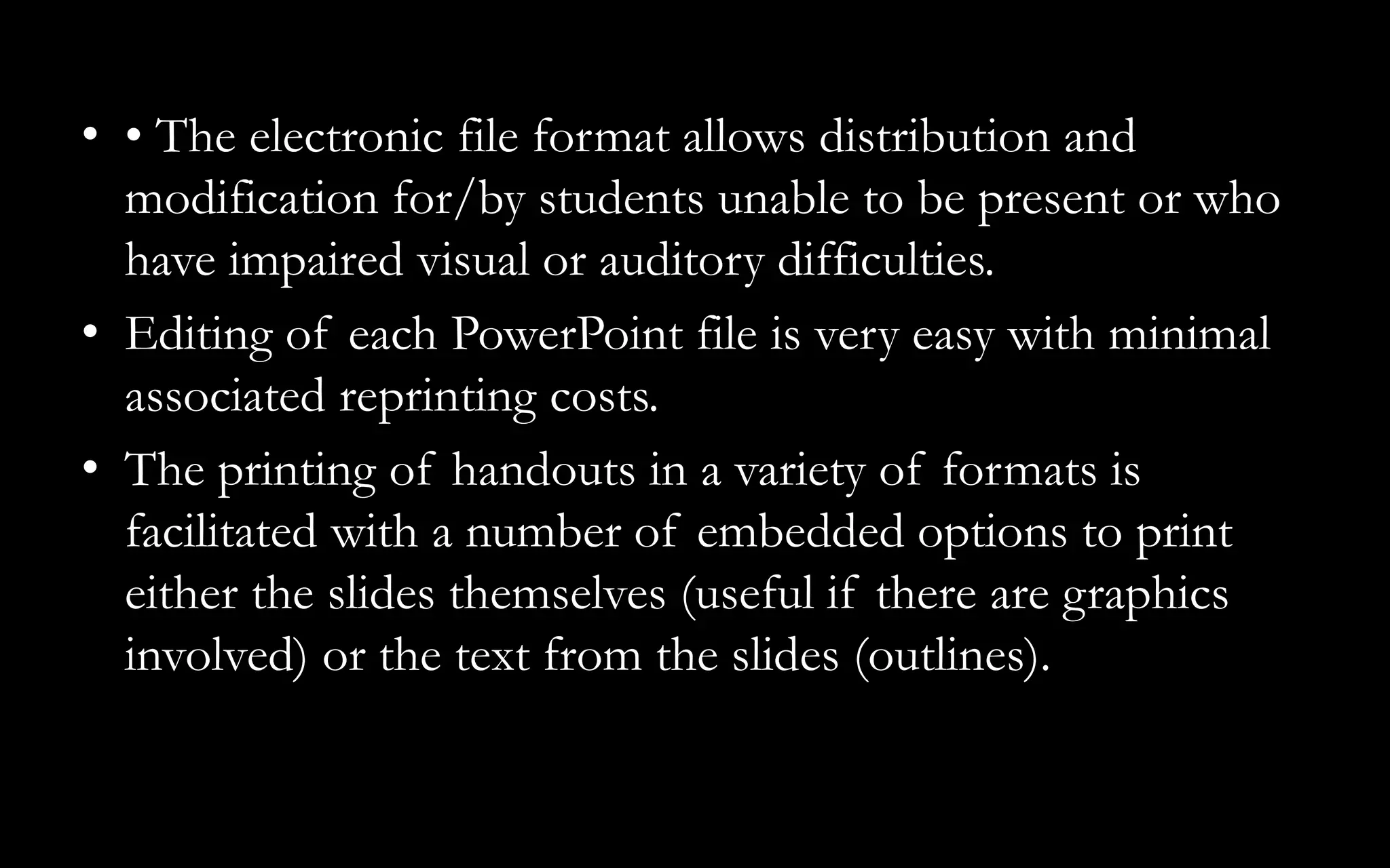 • • The electronic file format allows distribution and
modification for/by students unable to be present or who
have impaired visual or auditory difficulties.
• Editing of each PowerPoint file is very easy with minimal
associated reprinting costs.
• The printing of handouts in a variety of formats is
facilitated with a number of embedded options to print
either the slides themselves (useful if there are graphics
involved) or the text from the slides (outlines).
 