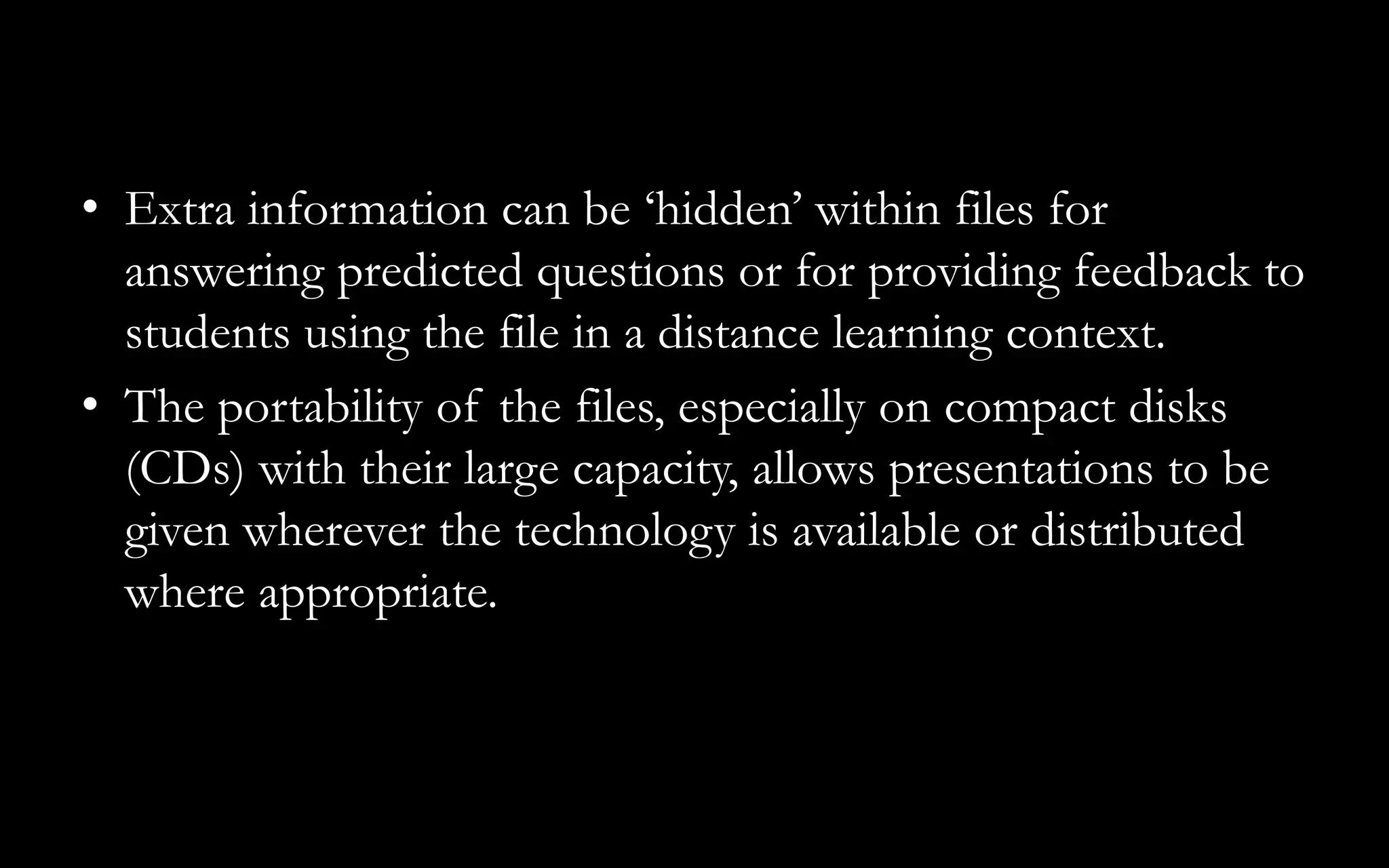 • Extra information can be ‘hidden’ within files for
answering predicted questions or for providing feedback to
students using the file in a distance learning context.
• The portability of the files, especially on compact disks
(CDs) with their large capacity, allows presentations to be
given wherever the technology is available or distributed
where appropriate.
 