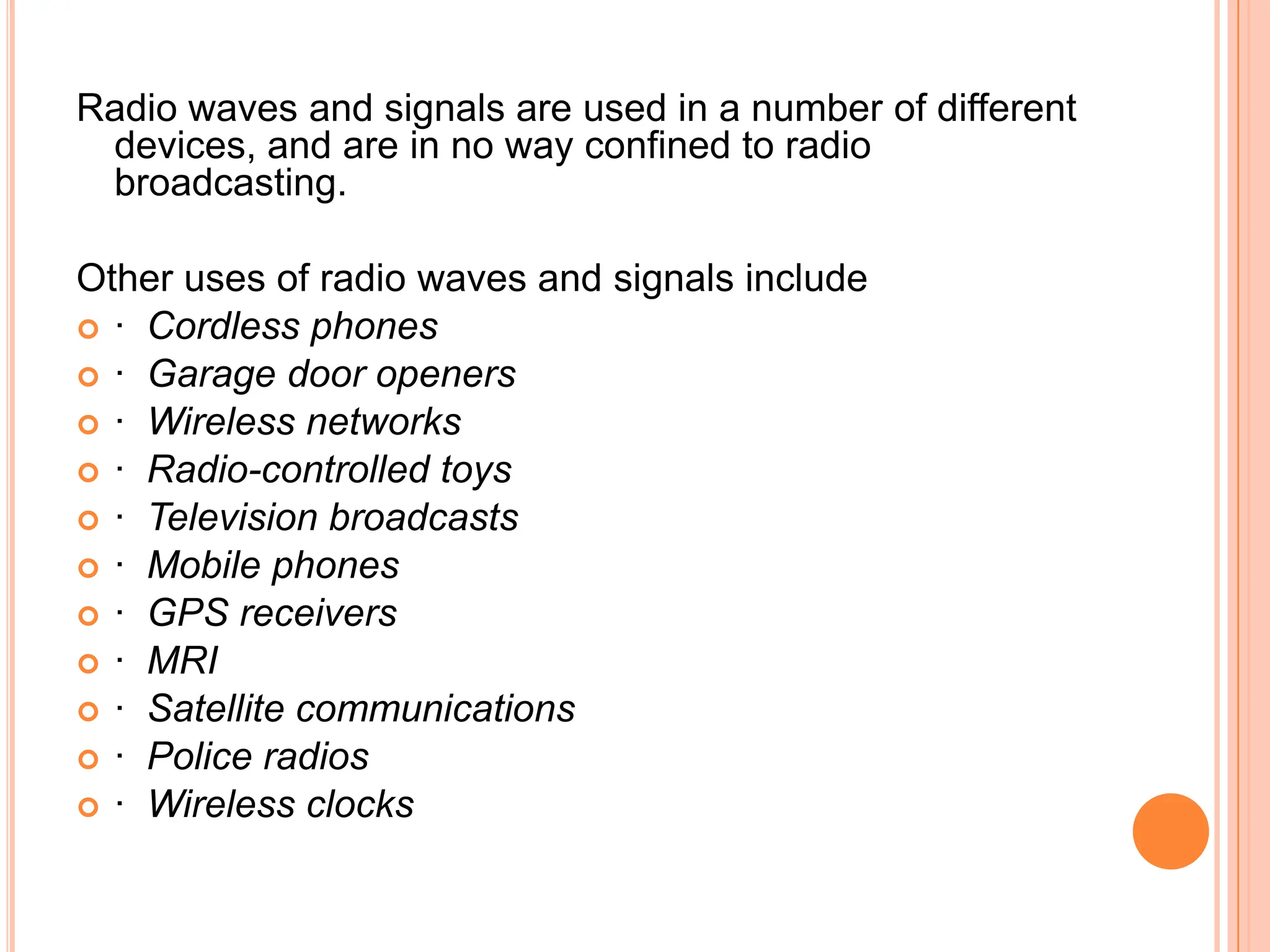 Radio waves and signals are used in a number of different
 devices, and are in no way confined to radio
 broadcasting.

Other uses of radio waves and signals include
 · Cordless phones
 · Garage door openers
 · Wireless networks
 · Radio-controlled toys
 · Television broadcasts
 · Mobile phones
 · GPS receivers
 · MRI
 · Satellite communications
 · Police radios
 · Wireless clocks
 