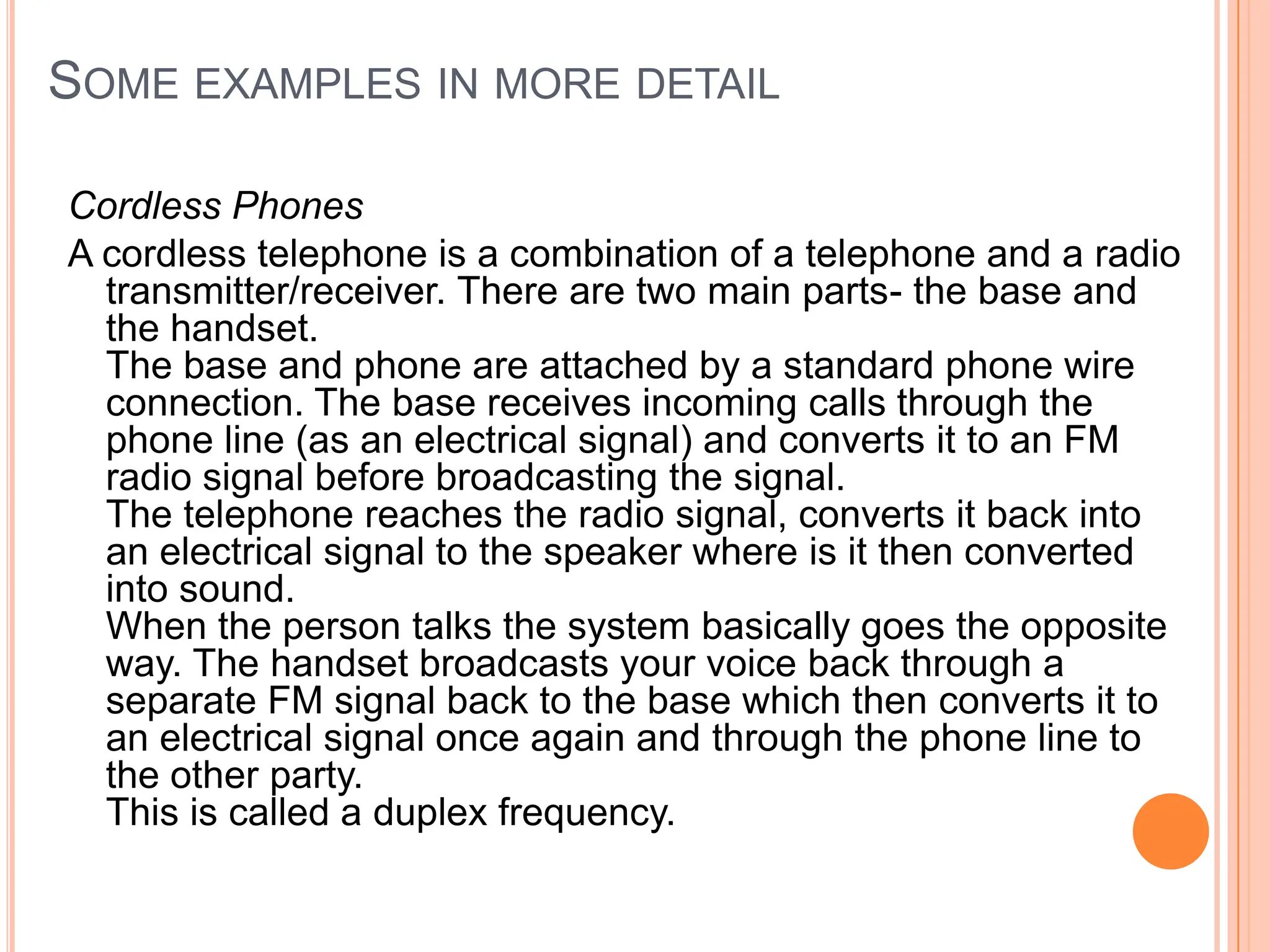 SOME EXAMPLES IN MORE DETAIL

Cordless Phones
A cordless telephone is a combination of a telephone and a radio
  transmitter/receiver. There are two main parts- the base and
  the handset.
  The base and phone are attached by a standard phone wire
  connection. The base receives incoming calls through the
  phone line (as an electrical signal) and converts it to an FM
  radio signal before broadcasting the signal.
  The telephone reaches the radio signal, converts it back into
  an electrical signal to the speaker where is it then converted
  into sound.
  When the person talks the system basically goes the opposite
  way. The handset broadcasts your voice back through a
  separate FM signal back to the base which then converts it to
  an electrical signal once again and through the phone line to
  the other party.
  This is called a duplex frequency.
 