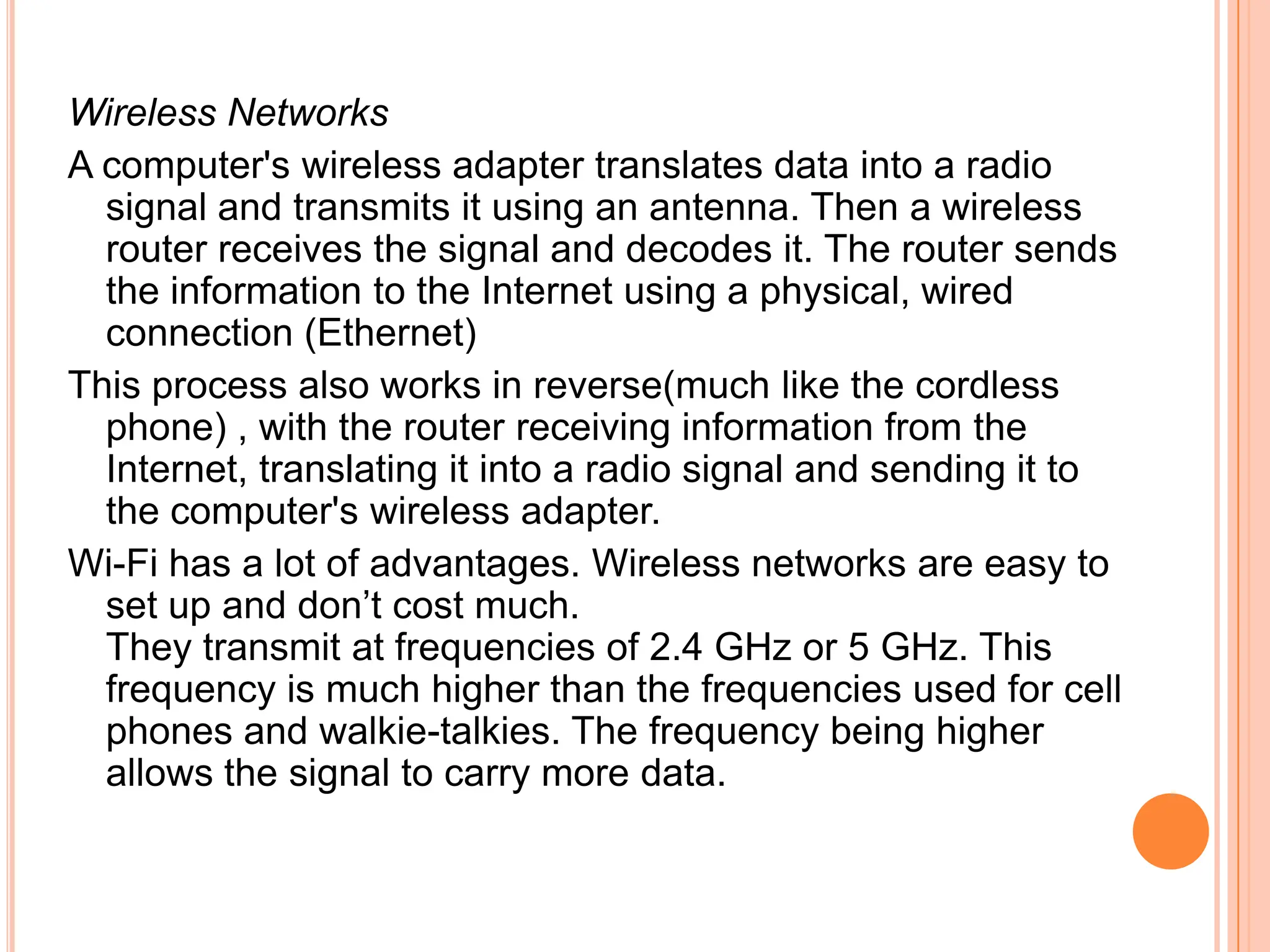 Wireless Networks
A computer's wireless adapter translates data into a radio
  signal and transmits it using an antenna. Then a wireless
  router receives the signal and decodes it. The router sends
  the information to the Internet using a physical, wired
  connection (Ethernet)
This process also works in reverse(much like the cordless
  phone) , with the router receiving information from the
  Internet, translating it into a radio signal and sending it to
  the computer's wireless adapter.
Wi-Fi has a lot of advantages. Wireless networks are easy to
  set up and don’t cost much.
  They transmit at frequencies of 2.4 GHz or 5 GHz. This
  frequency is much higher than the frequencies used for cell
  phones and walkie-talkies. The frequency being higher
  allows the signal to carry more data.
 