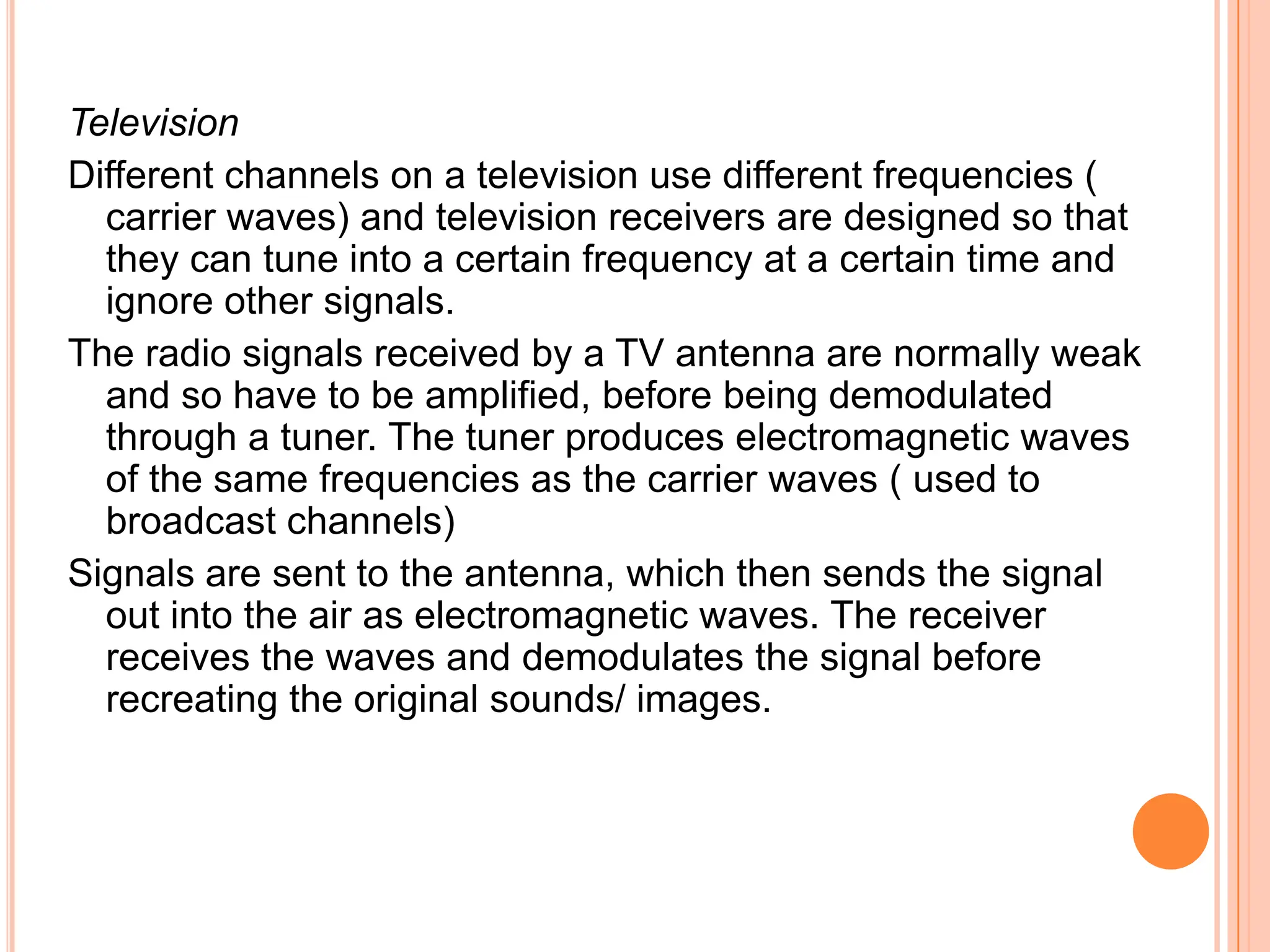 Television
Different channels on a television use different frequencies (
  carrier waves) and television receivers are designed so that
  they can tune into a certain frequency at a certain time and
  ignore other signals.
The radio signals received by a TV antenna are normally weak
  and so have to be amplified, before being demodulated
  through a tuner. The tuner produces electromagnetic waves
  of the same frequencies as the carrier waves ( used to
  broadcast channels)
Signals are sent to the antenna, which then sends the signal
  out into the air as electromagnetic waves. The receiver
  receives the waves and demodulates the signal before
  recreating the original sounds/ images.
 
