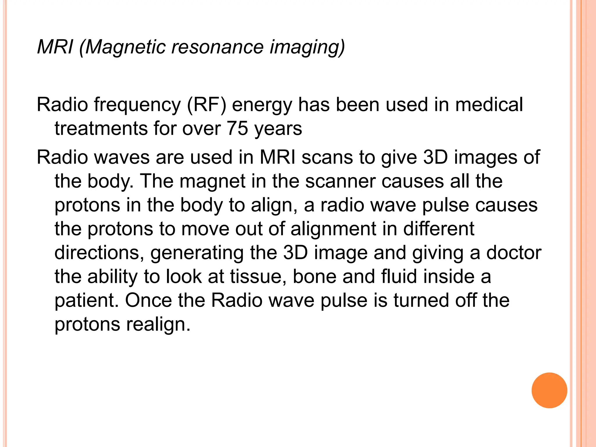MRI (Magnetic resonance imaging)

Radio frequency (RF) energy has been used in medical
 treatments for over 75 years
Radio waves are used in MRI scans to give 3D images of
 the body. The magnet in the scanner causes all the
 protons in the body to align, a radio wave pulse causes
 the protons to move out of alignment in different
 directions, generating the 3D image and giving a doctor
 the ability to look at tissue, bone and fluid inside a
 patient. Once the Radio wave pulse is turned off the
 protons realign.
 