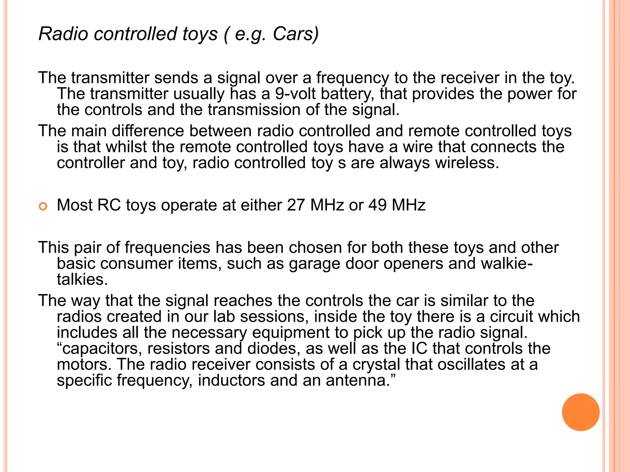 Radio controlled toys ( e.g. Cars)

The transmitter sends a signal over a frequency to the receiver in the toy.
  The transmitter usually has a 9-volt battery, that provides the power for
  the controls and the transmission of the signal.
The main difference between radio controlled and remote controlled toys
  is that whilst the remote controlled toys have a wire that connects the
  controller and toy, radio controlled toy s are always wireless.

   Most RC toys operate at either 27 MHz or 49 MHz

This pair of frequencies has been chosen for both these toys and other
  basic consumer items, such as garage door openers and walkie-
  talkies.
The way that the signal reaches the controls the car is similar to the
  radios created in our lab sessions, inside the toy there is a circuit which
  includes all the necessary equipment to pick up the radio signal.
  “capacitors, resistors and diodes, as well as the IC that controls the
  motors. The radio receiver consists of a crystal that oscillates at a
  specific frequency, inductors and an antenna.”
 