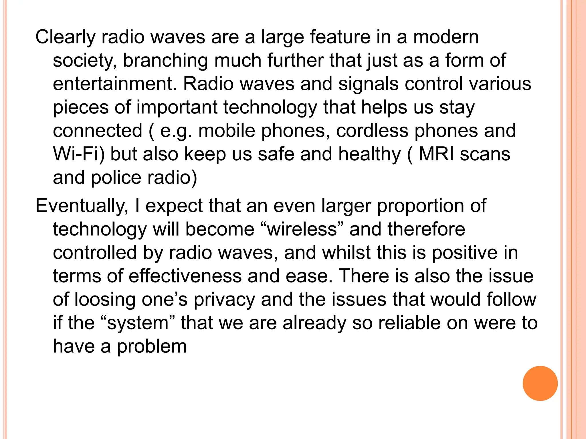 Clearly radio waves are a large feature in a modern
  society, branching much further that just as a form of
  entertainment. Radio waves and signals control various
  pieces of important technology that helps us stay
  connected ( e.g. mobile phones, cordless phones and
  Wi-Fi) but also keep us safe and healthy ( MRI scans
  and police radio)
Eventually, I expect that an even larger proportion of
  technology will become “wireless” and therefore
  controlled by radio waves, and whilst this is positive in
  terms of effectiveness and ease. There is also the issue
  of loosing one’s privacy and the issues that would follow
  if the “system” that we are already so reliable on were to
  have a problem
 