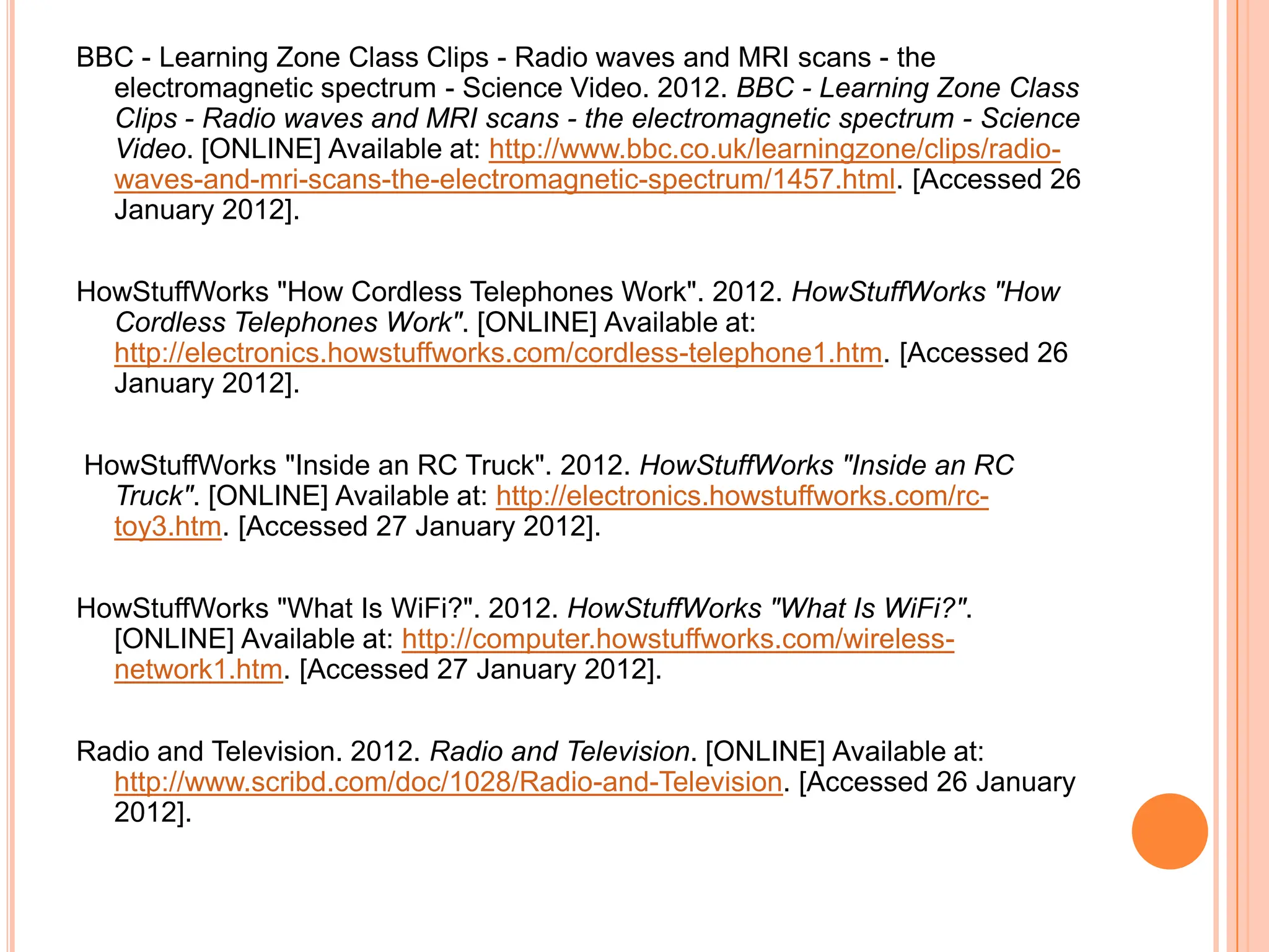 BBC - Learning Zone Class Clips - Radio waves and MRI scans - the
  electromagnetic spectrum - Science Video. 2012. BBC - Learning Zone Class
  Clips - Radio waves and MRI scans - the electromagnetic spectrum - Science
  Video. [ONLINE] Available at: http://www.bbc.co.uk/learningzone/clips/radio-
  waves-and-mri-scans-the-electromagnetic-spectrum/1457.html. [Accessed 26
  January 2012].

HowStuffWorks "How Cordless Telephones Work". 2012. HowStuffWorks "How
  Cordless Telephones Work". [ONLINE] Available at:
  http://electronics.howstuffworks.com/cordless-telephone1.htm. [Accessed 26
  January 2012].

HowStuffWorks "Inside an RC Truck". 2012. HowStuffWorks "Inside an RC
  Truck". [ONLINE] Available at: http://electronics.howstuffworks.com/rc-
  toy3.htm. [Accessed 27 January 2012].

HowStuffWorks "What Is WiFi?". 2012. HowStuffWorks "What Is WiFi?".
  [ONLINE] Available at: http://computer.howstuffworks.com/wireless-
  network1.htm. [Accessed 27 January 2012].

Radio and Television. 2012. Radio and Television. [ONLINE] Available at:
  http://www.scribd.com/doc/1028/Radio-and-Television. [Accessed 26 January
  2012].
 