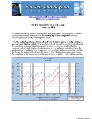 http://marketsandbeyond.blogspot.com/
                             http://www.pcgwm.com/


                       The US economy: no double dip!
                                Long equities

Whilst the double-dip theory is waning these days, I thought it would be good to review a
few economic indicators that cry that no double-dip is to be expected (but for
economic/monetary mistake or exogenous shock).

First, the output gap turned around and whilst still negative is not pointing to
a downward tipping point. The graph below clearly shows that employment is lagging
the output gap indicator. In addition unemployment peaked four months after the
recession ended, which is rather short compared to 1991 and 2001 recessions where the
numbers were 15 and 19 months respectively vs. 1 month for 1981 recession: it seems that
the deeper the recession the shorter the recovery time (that does not say anything about
the magnitude of the improvement and unemployment is still very high by US standards).




                                            1


                                                                                © Markets & Beyond
 