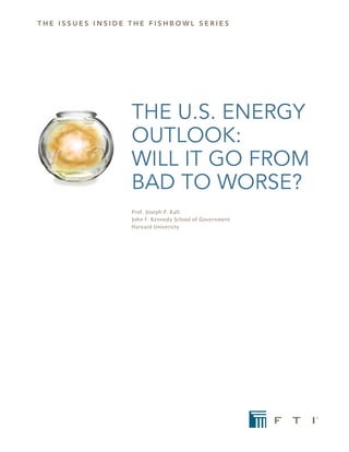 the issues iNsiDe the FishBOWL seRies




                  THE U.S. ENERGY
                  OUTLOOK:
                  WILL IT GO FROM
                  BAD TO WORSE?
                  Prof. Joseph P. Kalt
                  John F. Kennedy School of Government
                  Harvard University