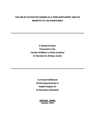 THE USE OF ACTIVATED CARBON AS A FOOD SUPPLEMENT AND ITS
BENEFITS TO THE HUMAN BODY
A Research Paper
Presented to the
Faculty of Biblica La Delle Academy
In Marahan II, Alfonso, Cavite
In Partial Fulfillment
Of the Requirements in
English Subject IV
In Secondary Education
MICHAEL FENOL
October 2015
 