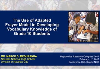 The Use of Adapted
Frayer Model in Developing
Vocabulary Knowledge of
Grade 10 Students
MR. MARCO D. MEDURANDA
Navotas National High School
Division of Navotas City
Regionwide Research Congress 2017
February 1-2, 2017
Conference Hall, DepEd NCR
 