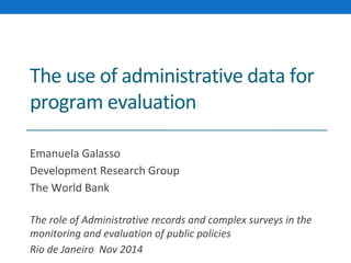 The use of administrative data for 
program evaluation 
Emanuela Galasso 
Development Research Group 
The World Bank 
The role of Administrative records and complex surveys in the 
monitoring and evaluation of public policies 
Rio de Janeiro Nov 2014 
 