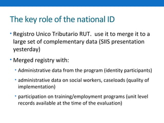 The key role of the national ID 
• Registro Unico Tributario RUT. use it to merge it to a 
large set of complementary data (SIIS presentation 
yesterday) 
• Merged registry with: 
• Administrative data from the program (identity participants) 
• administrative data on social workers, caseloads (quality of 
implementation) 
• participation on training/employment programs (unit level 
records available at the time of the evaluation) 
 
