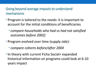 Going beyond average impacts to understand 
mechanisms 
• Program is tailored to the needs: it is important to 
account for the initial conditions of beneficiaries 
• compare households who had vs had not satisfied 
outcomes before 2002) 
• Program evolved over time (supply side): 
• compare cohorts before/after 2004 
• In theory with current Ficha Social+ expanded 
historical information on programs could look at 6-10 
years impact 
 