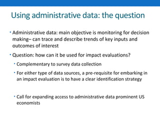 Using administrative data: the question 
• Administrative data: main objective is monitoring for decision 
making– can trace and describe trends of key inputs and 
outcomes of interest 
• Question: how can it be used for impact evaluations? 
• Complementary to survey data collection 
• For either type of data sources, a pre-requisite for embarking in 
an impact evaluation is to have a clear identification strategy 
• Call for expanding access to administrative data prominent US 
economists 
 
