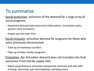 To summarize 
• Social protection: activation of the demand for a large array of 
social programs 
• Important demand side constraints (information, transaction costs, 
psychic costs activation) 
• Impact persists over time 
• Social inclusion: activation demand for programs for those who 
were previously disconnected 
• Take-up of monetary transfers 
• Take-up of labor market programs 
• Promotion: No. Activation demand does not translate into final 
outcomes if not met by supply side: 
• Need comprehensive activation component: technical and soft skills 
training, internship, job intermediation and placement 
 